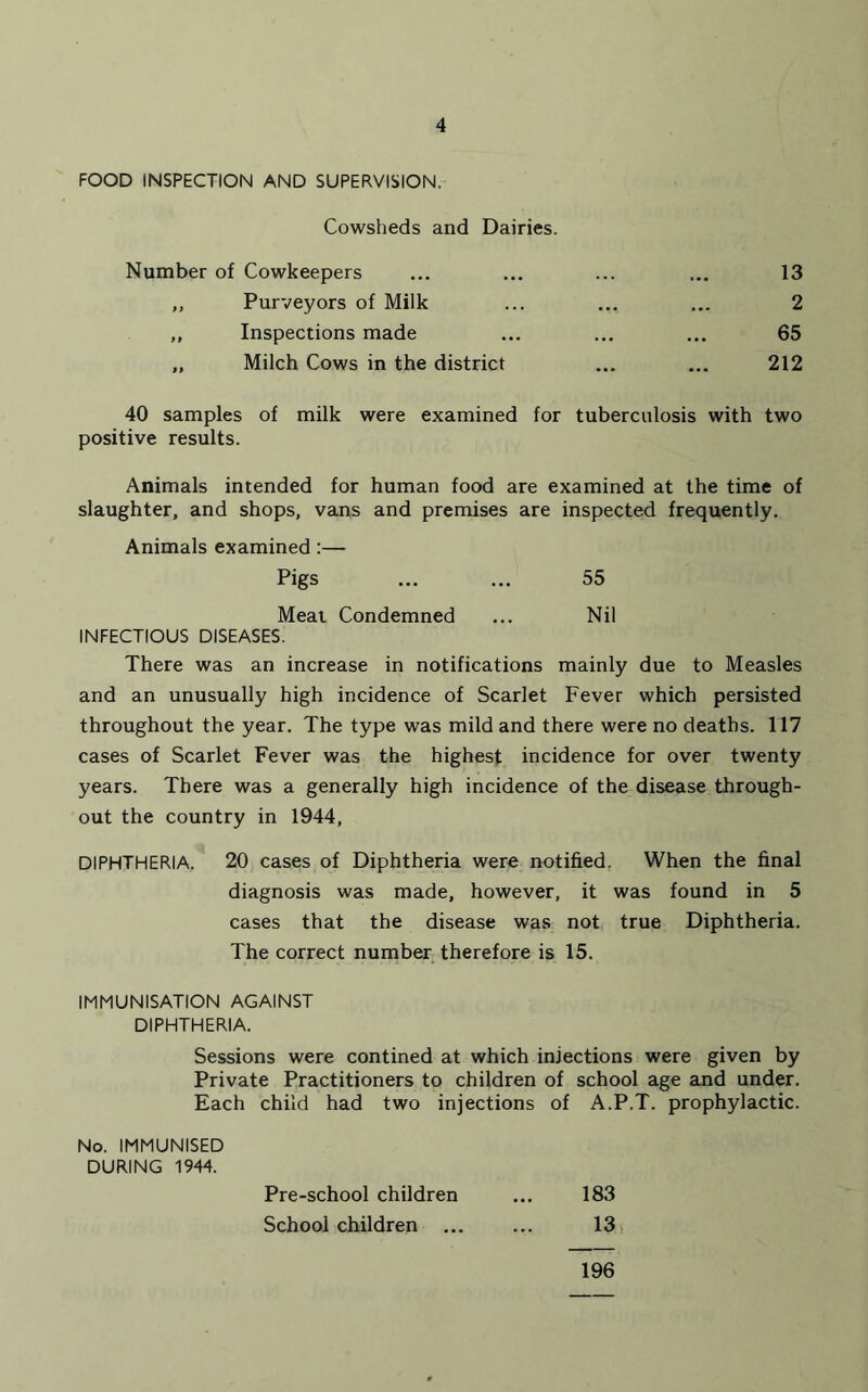 FOOD INSPECTION AND SUPERVISION. Cowsheds and Dairies. Number of Cowkeepers ... ... ... ... 13 ,, Purveyors of Milk ... ... ... 2 ,, Inspections made ... ... ... 65 „ Milch Cows in the district ... ... 212 40 samples of milk were examined for tuberculosis with two positive results. Animals intended for human food are examined at the time of slaughter, and shops, vans and premises are inspected frequently. Animals examined :— Pigs ... ... 55 Meat Condemned ... Nil INFECTIOUS DISEASES. There was an increase in notifications mainly due to Measles and an unusually high incidence of Scarlet Fever which persisted throughout the year. The type was mild and there were no deaths. 117 cases of Scarlet Fever was the highest incidence for over twenty years. There was a generally high incidence of the disease through- out the country in 1944, DIPHTHERIA. 20 cases of Diphtheria were notified. When the final diagnosis was made, however, it was found in 5 cases that the disease was not true Diphtheria. The correct number therefore is 15. IMMUNISATION AGAINST DIPHTHERIA. Sessions were confined at which injections were given by Private Practitioners to children of school age and under. Each child had two injections of A.P.T. prophylactic. No. IMMUNISED DURING 1944. Pre-school children ... 183 School children ... ... 13 196