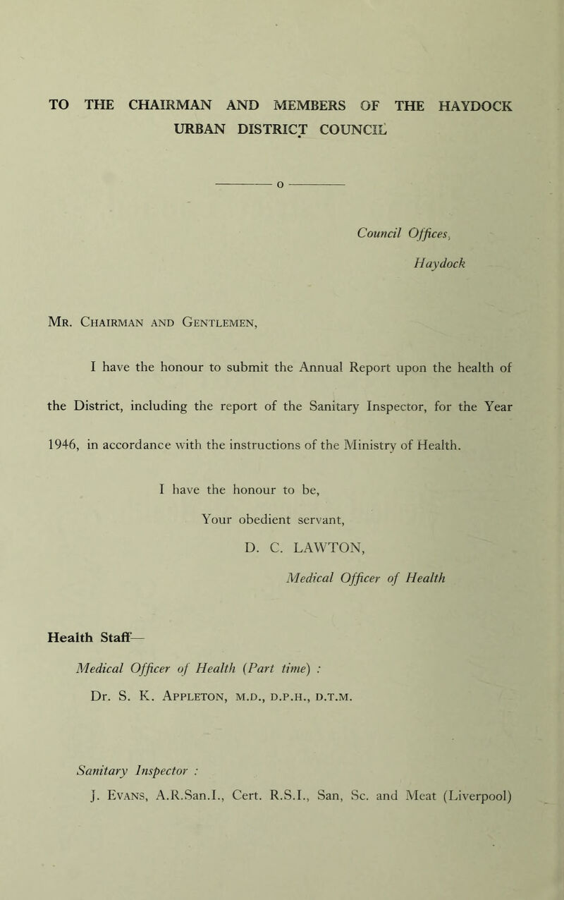 TO THE CHAIRMAN AND MEMBERS OF THE HAYDOCK URBAN DISTRICT COUNCIL o Council Offices, Haydock Mr. Chairman and Gentlemen, I have the honour to submit the Annua! Report upon the health of the District, including the report of the Sanitary Inspector, for the Year 1946, in accordance with the instructions of the Ministry of Health. I have the honour to be, Your obedient servant, D. C. LAWTON, Medical Officer of Health Health Staff'— Medical Officer of Health (Part time) : Dr. S. K. Appleton, m.d., d.p.h., d.t.m. Sanitary Inspector : j. Evans, A.R.San.I., Cert. R.S.I., San, Sc. and Meat (Liverpool)