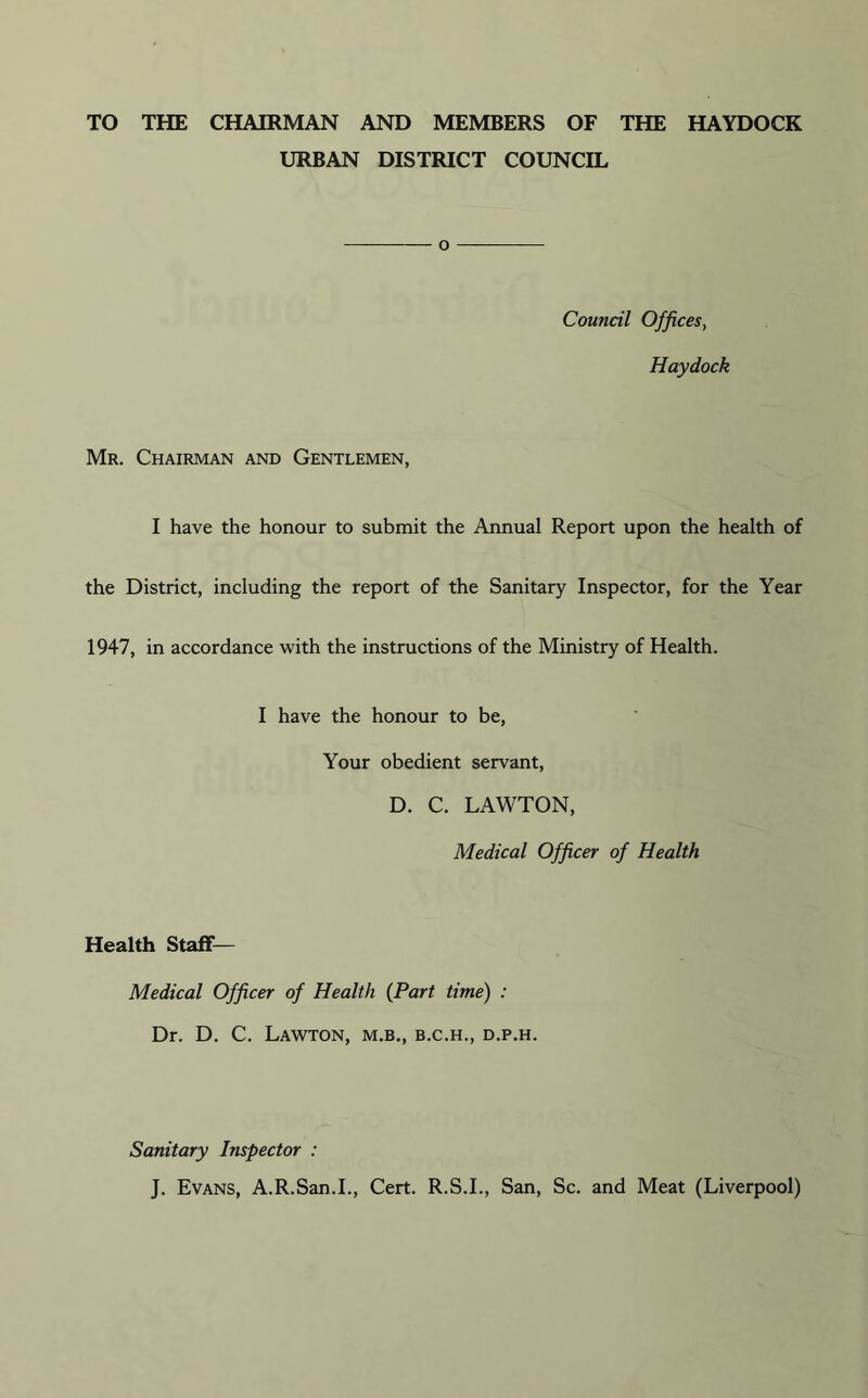TO THE CHAIRMAN AND MEMBERS OF THE HAYDOCK URBAN DISTRICT COUNCIL o Council Offices, Haydock Mr. Chairman and Gentlemen, I have the honour to submit the Annual Report upon the health of the District, including the report of the Sanitary Inspector, for the Year 1947, in accordance with the instructions of the Ministry of Health. I have the honour to be, Your obedient servant, D. C. LAWTON, Medical Officer of Health Health Staff— Medical Officer of Health (Part time) : Dr. D. C. Lawton, m.b., b.c.h., d.p.h. Sanitary Inspector : J. Evans, A.R.San.I., Cert. R.S.I., San, Sc. and Meat (Liverpool)