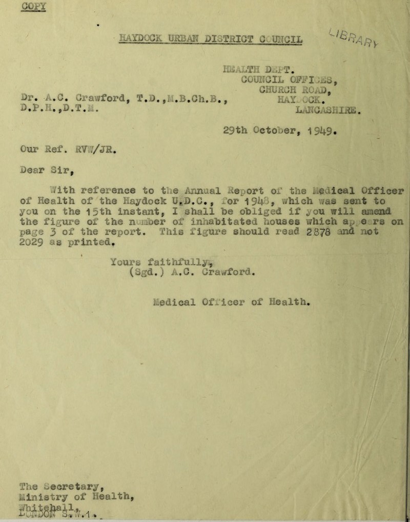 GirY HAYDOCK URBAN DISTRICT C U1TCIL ^‘^Afty II, J-.TH Di.iT. COUNCIL QFFIjGC, CHURCH ROAD, Dr. A.C. Crawford, T.D. ,1 i.B.Ch.B., HaY OCK. D.P.Ii. ,D.T.ii. nfiC . m* 29th October, 1949. Our Ref. RV17/JR. Dear Sir, iith reference to the Annaal Report of the ..edieal Officer of Health of the Haydock UaD.C., for 194 , which was sent to you on the 15th instant, I shall he obliged if ou will ai.iend the figure of the n *aber of inhabitated houses which ap. e rs on page 3 of the report. This figure should read 2878 and not 2029 as printed. Yours faithfully, (Sgd.) A.C. Crawford. hedieal Officer of Health. The secretary, Ministry of health,