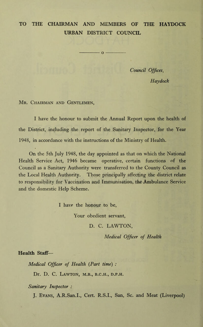 TO THE CHAIRMAN AND MEMBERS OF THE HAYDOCK URBAN DISTRICT COUNCIL o Council Offices, Haydock Mr. Chairman and Gentlemen, I have the honour to submit the Annual Report upon the health of the District, including the report of the Sanitary Inspector, for the Year 1948, in accordance with the instructions of the Ministry of Health. On the 5th July 1948, the day appointed as that on which the National Health Service Act, 1946 became operative, certain functions of the Council as a Sanitary Authority were transferred to the County Council as the Local Health Authority. Those principally affecting the district relate to responsibility for Vaccination and Immunisation, the Ambulance Service and the domestic Help Scheme. I have the honour to be, Your obedient servant, D. C. LAWTON, Medical Officer of Health Health Staff Medical Officer of Health (Part time) : Dr. D. C. Lawton, m.b., b.c.h., d.p.h. Sanitary Inspector : J. Evans, A.R.San.I., Cert. R.S.I., San, Sc. and Meat (Liverpool)