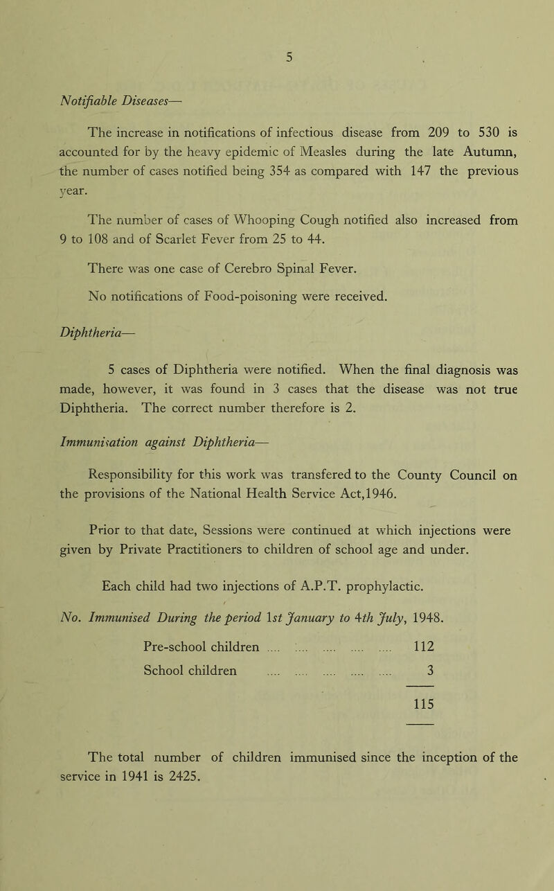 Notifiable Diseases— The increase in notifications of infectious disease from 209 to 530 is accounted for by the heavy epidemic of Measles during the late Autumn, the number of cases notified being 354 as compared with 147 the previous year. The number of cases of Whooping Cough notified also increased from 9 to 108 and of Scarlet Fever from 25 to 44. There was one case of Cerebro Spinal Fever. No notifications of Food-poisoning were received. Diphtheria— 5 cases of Diphtheria were notified. When the final diagnosis was made, however, it was found in 3 cases that the disease was not true Diphtheria. The correct number therefore is 2. Immunisation against Diphtheria— Responsibility for this work was transfered to the County Council on the provisions of the National Health Service Act, 1946. Prior to that date, Sessions were continued at which injections were given by Private Practitioners to children of school age and under. Each child had two injections of A.P.T. prophylactic. No. Immunised During the period 1st January to 4-th July, 1948. Pre-schoolchildren 112 School children 3 115 The total number of children immunised since the inception of the service in 1941 is 2425.