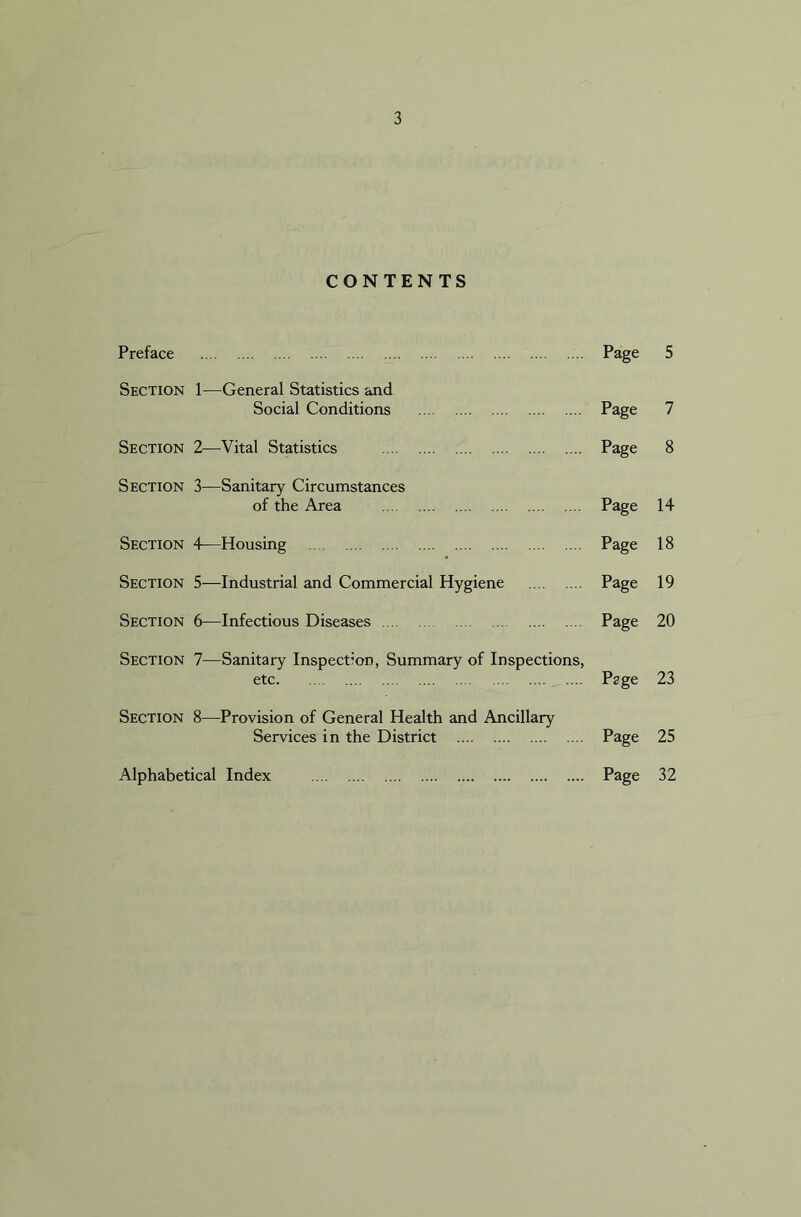 CONTENTS Preface Page 5 Section 1—General Statistics and Social Conditions Page 7 Section 2—Vital Statistics Page 8 Section 3—Sanitary Circumstances of the Area Page 14 Section 4—Housing Page 18 Section 5—Industrial and Commercial Hygiene Page 19 Section 6—Infectious Diseases Page 20 Section 7—Sanitary Inspection, Summary of Inspections, etc Page 23 Section 8—Provision of General Health and Ancillary Services in the District Page 25 Alphabetical Index Page 32