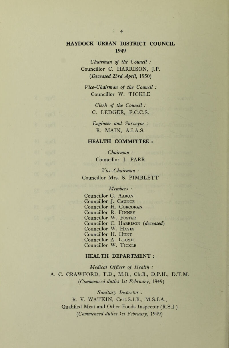 HAYDOCK URBAN DISTRICT COUNCIL 1949 Chairman of the Council : Councillor C. HARRISON, J.P. (Deceased 23rd April, 1950) Vice-Chairman of the Council : Councillor W. TICKLE Clerk of the Council : C. LEDGER, F.C.C.S. Engineer and Surveyor : R. MAIN, A.I.A.S. HEALTH COMMITTEE : Chairman : Councillor J. PARR Vice-Chairman : Councillor Mrs. S. PIMBLETT Members : Councillor G. Aaron Councillor J. Caunce Councillor H. Corcoran Councillor R. Finney Councillor W. Foster Councillor C. Harrison (deceased) Councillor W. Hayes Councillor H. Hunt Councillor A. Lloyd Councillor W. Tickle HEALTH DEPARTMENT : Medical Officer of Health : A. C. CRAWFORD, T.D., M.B., Ch.B., D.P.H., D.T.M. (Commenced duties ls£ February, 1949) Sanitary Inspector : R. V. WATKIN, Cert.S.I.B., M.S.I.A., Qualified Meat and Other Foods Inspector (R.S.I.) (Commenced duties 1st February, 1949)