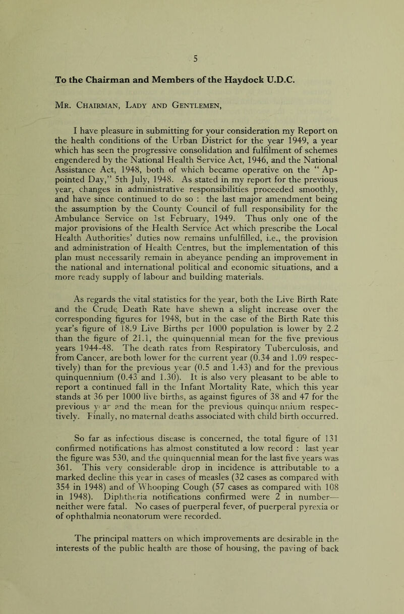 To the Chairman and Members of the Haydock U.D.C. Mr. Chairman, Lady and Gentlemen, I have pleasure in submitting for your consideration my Report on the health conditions of the Urban District for the year 1949, a year which has seen the progressive consolidation and fulfilment of schemes engendered by the National Health Service Act, 1946, and the National Assistance Act, 1948, both of which became operative on the “ Ap- pointed Day,” 5th July, 1948. As stated in my report for the previous year, changes in administrative responsibilities proceeded smoothly, and have since continued to do so : the last major amendment being the assumption by the County Council of full responsibility for the Ambulance Service on 1st February, 1949. Thus only one of the major provisions of the Health Service Act which prescribe the Local Health Authorities’ duties now remains unfulfilled, i.e., the provision and administration of Health Centres, but the implementation of this plan must necessarily remain in abeyance pending an improvement in the national and international political and economic situations, and a more ready supply of labour and building materials. As regards the vital statistics for the year, both the Live Birth Rate and the Crude Death Rate have shewn a slight increase over the corresponding figures for 1948, but in the case of the Birth Rate this year’s figure of 18.9 Live Births per 1000 population is lower by 2.2 than the figure of 21.1, the quinquennial mean for the five previous years 1944-48. The death rates from Respiratory Tuberculosis, and from Cancer, are both lower for the current year (0.34 and 1.09 respec- tively) than for the previous year (0.5 and 1.43) and for the previous quinquennium (0.43 and 1.30). It is also very pleasant to be able to report a continued fall in the Infant Mortality Rate, which this year stands at 36 per 1000 live births, as against figures of 38 and 47 for the previous y< ar and the mean for the previous quinquennium respec- tively. Finally, no maternal deaths associated with child birth occurred. So far as infectious disease is concerned, the total figure of 131 confirmed notifications has almost constituted a low record : last year the figure was 530, and the quinquennial mean for the last five years was 361. This very considerable drop in incidence is attributable to a marked decline this year in cases of measles (32 cases as compared with 354 in 1948) and of Whooping Cough (57 cases as compared with 108 in 1948). Diphtheria notifications confirmed were 2 in number— neither were fatal. No cases of puerperal fever, of puerperal pyrexia or of ophthalmia neonatorum were recorded. The principal matters on which improvements are desirable in the interests of the public health are those of housing, the paving of back