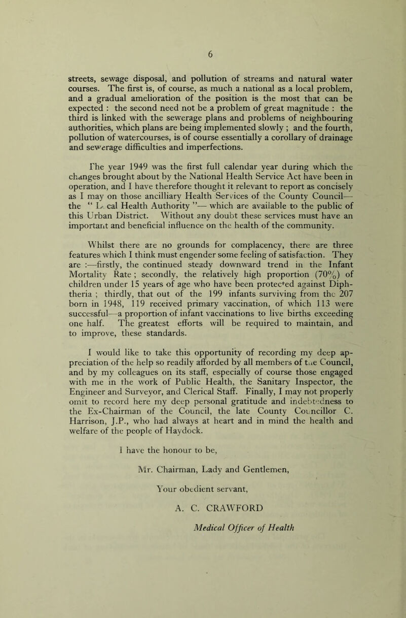 streets, sewage disposal, and pollution of streams and natural water courses. The first is, of course, as much a national as a local problem, and a gradual amelioration of the position is the most that can be expected : the second need not be a problem of great magnitude : the third is linked with the sewerage plans and problems of neighbouring authorities, which plans are being implemented slowly ; and the fourth, pollution of watercourses, is of course essentially a corollary of drainage and sewerage difficulties and imperfections. The year 1949 was the first full calendar year during which the changes brought about by the National Health Service Act have been in operation, and I have therefore thought it relevant to report as concisely as I may on those ancilliary Health Services of the County Council— the “ L' cal Health Authority ”— which are avaiiable to the public of this Urban District. Without any doubt these services must have an important and beneficial influence on the health of the community. Whilst there are no grounds for complacency, there are three features which I think must engender some feeling of satisfaction. They are :—firstly, the continued steady downward trend in the Infant Mortality Rate ; secondly, the relatively high proportion (70%) of children under 15 years of age who have been protected against Diph- theria ; thirdly, that out of the 199 infants surviving from the 207 born in 1948, 119 received primary vaccination, of which 113 were successful—a proportion of infant vaccinations to live births exceeding one half. The greatest efforts will be required to maintain, and to improve, these standards. I would like to take this opportunity of recording my deep ap- preciation of the help so readily afforded by all members of tae Council, and by my colleagues on its staff, especially of course those engaged with me in the work of Public Health, the Sanitary Inspector, the Engineer and Surveyor, and Clerical Staff. Finally, I may not properly omit to record here my deep personal gratitude and indebtedness to the Ex-Chairman of the Council, the late County Councillor C. Harrison, J.P., who had always at heart and in mind the health and welfare of the people of Haydock. I have the honour to be, Mr. Chairman, Lady and Gentlemen, Your obedient servant, A. C. CRAWFORD Medical Officer of Health