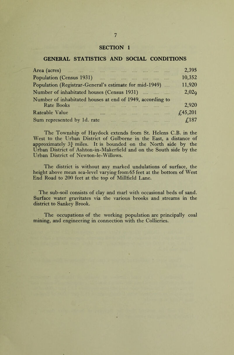 SECTION 1 GENERAL STATISTICS AND SOCIAL CONDITIONS Area (acres) 2,395 Population (Census 1931) 10,352 Population (Registrar-General’s estimate for mid-1949) .... 11,920 Number of inhabitated houses (Census 1931) 2,029 Number of inhabitated houses at end of 1949, according to Rate Books 2,920 Rateable Value £45,201 Sum represented by Id. rate £187 The Township of Haydock extends from St. Helens C.B. in the West to the Urban District of Golborne in the East, a distance of approximately 3| miles. It is bounded on the North side by the Urban District of Ashton-in-Makerfield and on the South side by the Urban District of Newton-le-Willows. The district is without any marked undulations of surface, the height above mean sea-level varying from 65 feet at the bottom of West End Road to 200 feet at the top of Millfield Lane. The sub-soil consists of clay and marl with occasional beds of sand. Surface water gravitates via the various brooks and streams in the district to Sankey Brook. The occupations of the working population are principally coal mining, and engineering in connection with the Collieries.