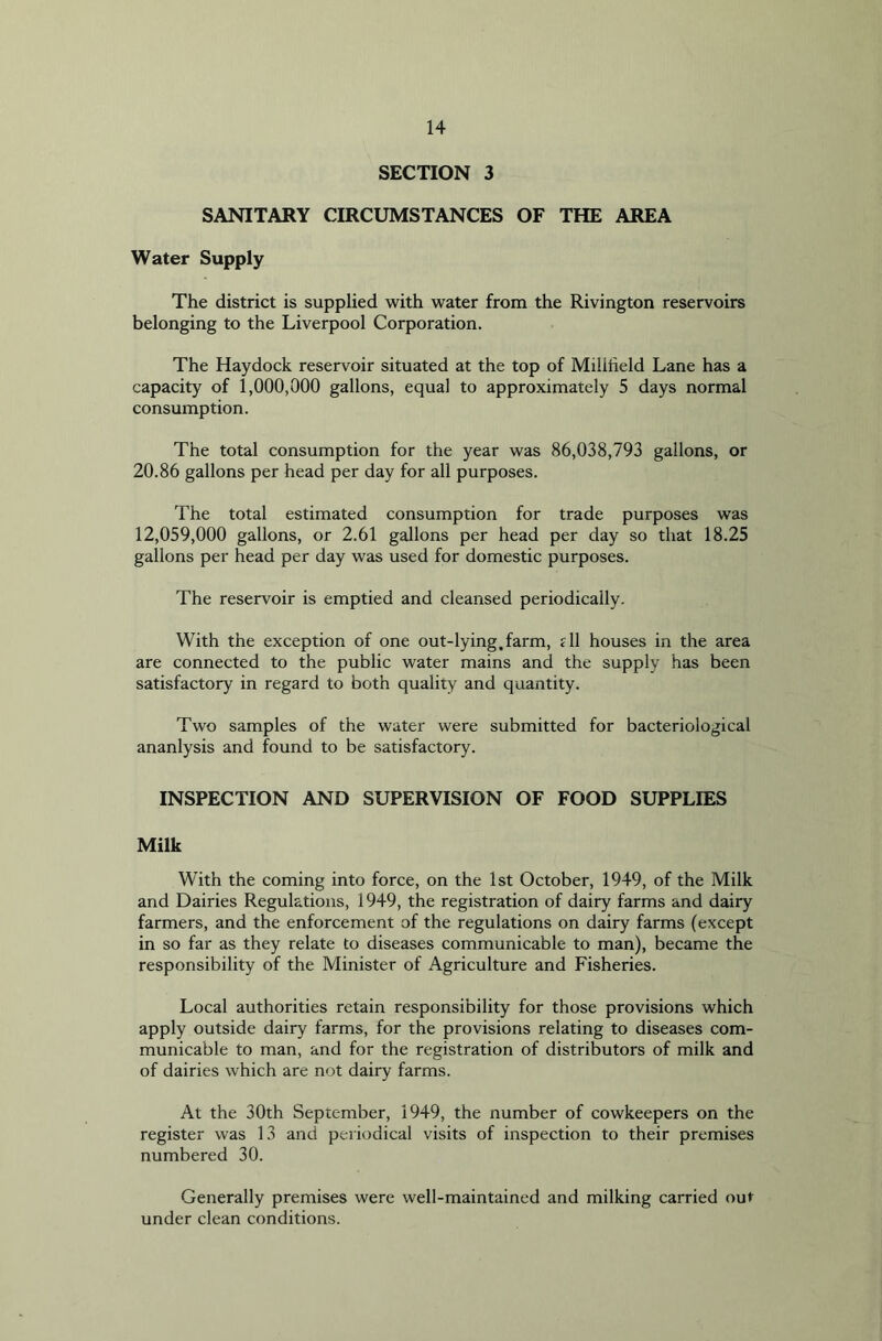 SECTION 3 SANITARY CIRCUMSTANCES OF THE AREA Water Supply The district is supplied with water from the Rivington reservoirs belonging to the Liverpool Corporation. The Haydock reservoir situated at the top of Milliield Lane has a capacity of 1,000,000 gallons, equal to approximately 5 days normal consumption. The total consumption for the year was 86,038,793 gallons, or 20.86 gallons per head per day for all purposes. The total estimated consumption for trade purposes was 12,059,000 gallons, or 2.61 gallons per head per day so that 18.25 gallons per head per day was used for domestic purposes. The reservoir is emptied and cleansed periodically. With the exception of one out-lying.farm, rll houses in the area are connected to the public water mains and the supply has been satisfactory in regard to both quality and quantity. Two samples of the water were submitted for bacteriological ananlysis and found to be satisfactory. INSPECTION AND SUPERVISION OF FOOD SUPPLIES Milk With the coming into force, on the 1st October, 1949, of the Milk and Dairies Regulations, 1949, the registration of dairy farms and dairy farmers, and the enforcement of the regulations on dairy farms (except in so far as they relate to diseases communicable to man), became the responsibility of the Minister of Agriculture and Fisheries. Local authorities retain responsibility for those provisions which apply outside dairy farms, for the provisions relating to diseases com- municable to man, and for the registration of distributors of milk and of dairies which are not dairy farms. At the 30th September, 1949, the number of cowkeepers on the register was 13 and periodical visits of inspection to their premises numbered 30. Generally premises were well-maintained and milking carried out under clean conditions.