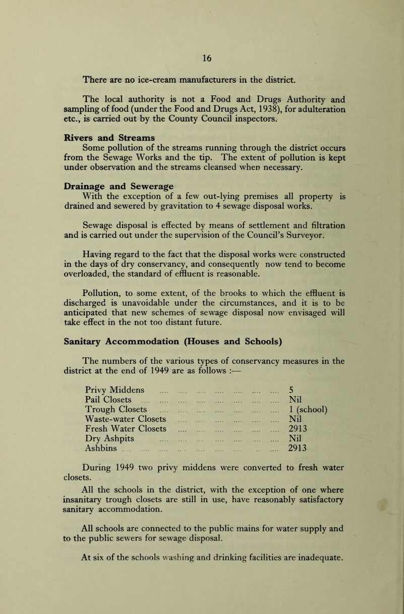 There are no ice-cream manufacturers in the district. The local authority is not a Food and Drugs Authority and sampling of food (under the Food and Drugs Act, 1938), for adulteration etc., is carried out by the County Council inspectors. Rivers and Streams Some pollution of the streams running through the district occurs from the Sewage Works and the tip. The extent of pollution is kept under observation and the streams cleansed when necessary. Drainage and Sewerage With the exception of a few out-lying premises all property is drained and sewered by gravitation to 4 sewage disposal works. Sewage disposal is effected by means of settlement and filtration and is carried out under the supervision of the Council’s Surveyor. Having regard to the fact that the disposal works were constructed in the days of dry conservancy, and consequently now tend to become overloaded, the standard of effluent is reasonable. Pollution, to some extent, of the brooks to which the effluent is discharged is unavoidable under the circumstances, and it is to be anticipated that new schemes of sewage disposal now envisaged will take effect in the not too distant future. Sanitary Accommodation (Houses and Schools) The numbers of the various types of conservancy measures in the district at the end of 1949 are as follows Privy Middens Pail Closets Trough Closets Waste-water Closets Fresh Water Closets Dry Ashpits Ashbins 5 Nil 1 (school) Nil 2913 Nil 2913 During 1949 two privy middens were converted to fresh water closets. All the schools in the district, with the exception of one where insanitary trough closets are still in use, have reasonably satisfactory sanitary accommodation. All schools are connected to the public mains for water supply and to the public sewers for sewage disposal. At six of the schools washing and drinking facilities are inadequate.