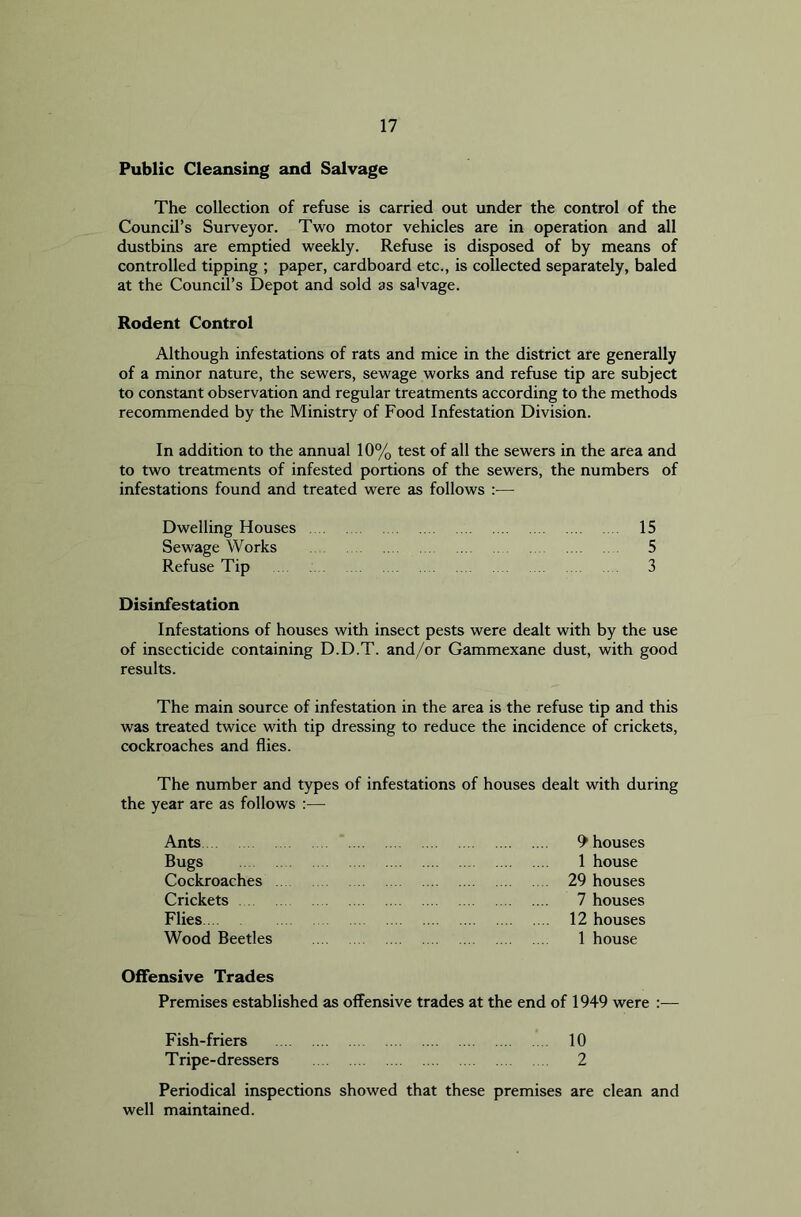 Public Cleansing and Salvage The collection of refuse is carried out under the control of the Council’s Surveyor. Two motor vehicles are in operation and all dustbins are emptied weekly. Refuse is disposed of by means of controlled tipping ; paper, cardboard etc., is collected separately, baled at the Council’s Depot and sold as salvage. Rodent Control Although infestations of rats and mice in the district are generally of a minor nature, the sewers, sewage works and refuse tip are subject to constant observation and regular treatments according to the methods recommended by the Ministry of Food Infestation Division. In addition to the annual 10% test of all the sewers in the area and to two treatments of infested portions of the sewers, the numbers of infestations found and treated were as follows :— Dwelling Houses 15 Sewage Works 5 Refuse Tip 3 Disinfestation Infestations of houses with insect pests were dealt with by the use of insecticide containing D.D.T. and/or Gammexane dust, with good results. The main source of infestation in the area is the refuse tip and this was treated twice with tip dressing to reduce the incidence of crickets, cockroaches and flies. The number and types of infestations of houses dealt with during the year are as follows :— Ants Bugs Cockroaches Crickets Flies Wood Beetles Offensive Trades Premises established as offensive trades at the end of 1949 were :— Fish-friers 10 T ripe-dressers 2 Periodical inspections showed that these premises are clean and well maintained. 1 house 29 houses 7 houses 12 houses 1 house