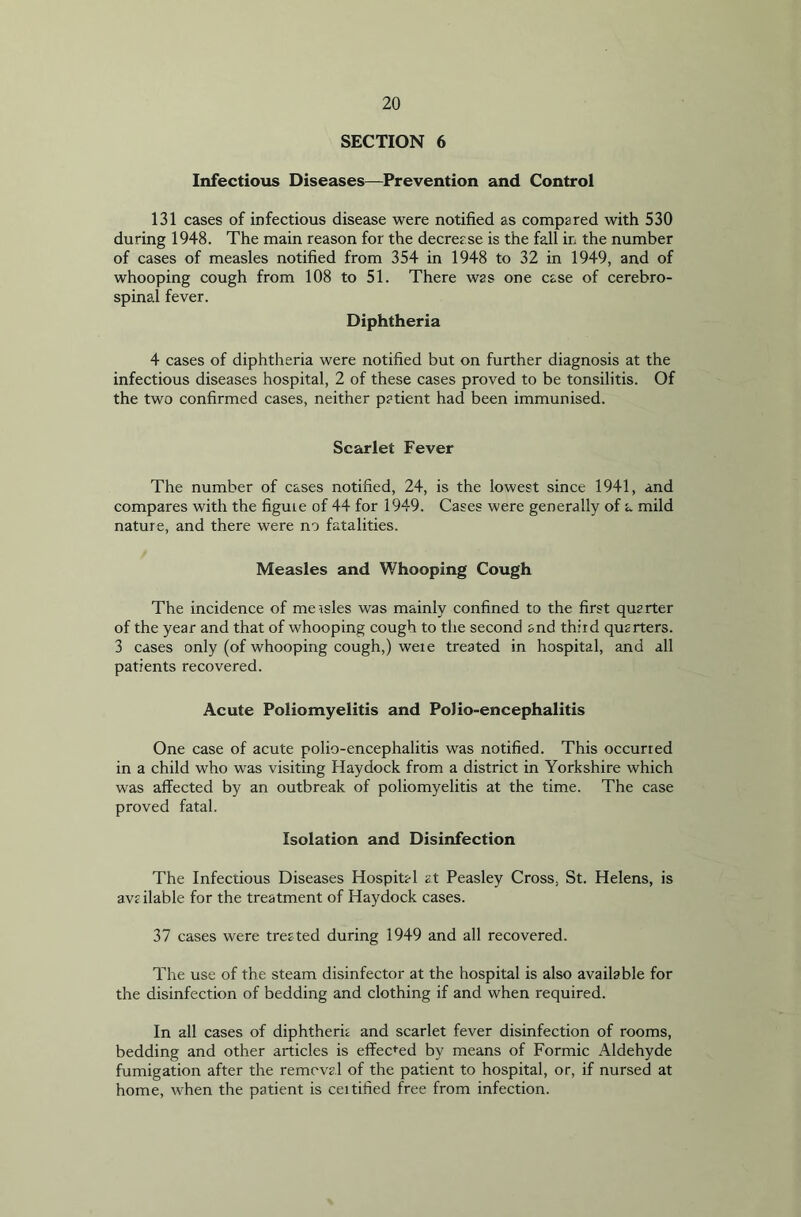 SECTION 6 Infectious Diseases—Prevention and Control 131 cases of infectious disease were notified as compared with 530 during 1948. The main reason for the decrease is the fall ir, the number of cases of measles notified from 354 in 1948 to 32 in 1949, and of whooping cough from 108 to 51. There was one case of cerebro- spinal fever. Diphtheria 4 cases of diphtheria were notified but on further diagnosis at the infectious diseases hospital, 2 of these cases proved to be tonsilitis. Of the two confirmed cases, neither patient had been immunised. Scarlet Fever The number of cases notified, 24, is the lowest since 1941, and compares with the figuie of 44 for 1949. Cases were generally of a mild nature, and there were no fatalities. Measles and Whooping Cough The incidence of measles was mainly confined to the first quarter of the year and that of whooping cough to the second and third quarters. 3 cases only (of whooping cough,) were treated in hospital, and all patients recovered. Acute Poliomyelitis and Polio-encephalitis One case of acute polio-encephalitis was notified. This occurred in a child who was visiting Haydock from a district in Yorkshire which was affected by an outbreak of poliomyelitis at the time. The case proved fatal. Isolation and Disinfection The Infectious Diseases Hospital at Peasley Cross, St. Helens, is ava ila'ble for the treatment of Haydock cases. 37 cases were treated during 1949 and all recovered. The use of the steam disinfector at the hospital is also available for the disinfection of bedding and clothing if and when required. In all cases of diphtheria and scarlet fever disinfection of rooms, bedding and other articles is effected by means of Formic Aldehyde fumigation after the removal of the patient to hospital, or, if nursed at home, when the patient is ceitified free from infection.