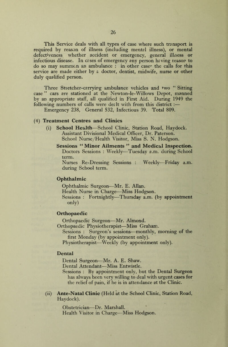 This Service deals with all types of case where such transport is required by reason of illness (including mental illness), or mental defect'veness whether accident or emergency, general illness or infectious disease. In cases of emergency any person having reason to do so may summon an ambulance : in other case0 the calls for this service are made either by s doctor, dentist, midwife, nurse or other duly qualified person. Three Sti etcher-carrying ambulance vehicles and two “ Sitting case ” cars are stationed at the Newton-le-Willows Depot, manned by an appropriate staff, all qualified in First Aid. During 1949 the following numbers of calls were dedt with from this district :— Emergency 238, General 532, Infectious 39. Total 809. (4) Treatment Centres and Clinics (i) School Health—School Clinic, Station Road, Haydock. Assistant Divisional Medical Officer, Dr. Paterson. School Nurse/Health Visitor, Miss S. N. Hodgson. Sessions “ Minor Ailments ” and Medical Inspection. Doctors Sessions : Weekly-—Tuesday a.m. during School term. Nurses Re-Dressing Sessions : Weekly-—Friday a.m. during School term. Ophthalmic Ophthalmic Surgeon—Mr. E. Allan. Health Nurse in Charge—Miss Hodgson. Sessions : Fortnightly-—Thursday a.m. (by appointment only) Orthopaedic Orthopaedic Surgeon—Mr. Almond. Orthopaedic Physiotherapist—Miss Graham. Sessions : Surgeon’s sessions—monthly, morning of the first Monday (by appointment only). Physiotherapist—Weekly (by appointment only). Dental Dental Surgeon—Mr. A. E. Shaw. Dental Attendant—Miss Entwistle. Sessions : By appointment only, but the Dental Surgeon has always been very willing to deal with urgent cases for the relief of pain, if he is in attendance at the Clinic. (ii) Ante-Natal Clinic (Held at the School Clinic, Station Road, Haydock). Obstetrician—Dr. Marshall. Health Visitor in Charge—Miss Hodgson.