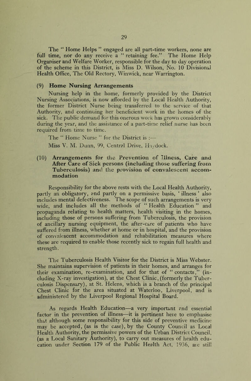 The “ Home Helps ” engaged are all part-time workers, none are full time, nor do any receive a “ retaining fee.” The Home Help Organiser and Welfare Worker, responsible for the day to day operation of the scheme in this District, is Miss D. Wilson, No. 10 Divisional Health Office, The Old Rectory, Winwick, near Warrington. (9) Home Nursing Arrangements Nursing help in the home, formerly provided by the District Nursing Associations, is now afforded by the Local Health Authority, the former District Nurse being transferred to the service of that Authority, and continuing her beneficient work in the homes of the sick. The public demand for this onerous work has grown considerably during the year, and the assistance of a part-time relief nurse has been required from time to time. The “ Home Nurse ” for the District is :— Miss V. M. Dunn, 99, Central Drive, Ha/dock. (10) Arrangements for the Prevention of Illness, Care and After Care of Sick persons (including those suffering from Tuberculosis) and the provision of convalescent accom- modation Responsibility for the above rests with the Local Health Authority, partly an obligatory, and partly on a permissive basis, ‘ illness ’ also includes mental defectiveness. The scope of such arrangements is very wide, and includes all the methods of “ Health Education ” and propaganda relating to health matters, health visiting in the homes, including those of persons suffering from Tuberculosis, the provision of ancillary nursing equipment, the after-care of patients who have suffered from illness, whether at home or in hospital, and the provision of convalescent accommodation and rehabilitation measures where these are required to enable those recently sick to regain full health and strength. The Tuberculosis Health Visitor for the District is Miss Webster. She maintains supervision of patients in their homes, and arranges for their examination, re-examination, and for that of “ contacts,” (in- cluding X-ray investigation), at the Chest Clinic, (formerly the Tuber- culosis Dispensary), at St. Helens, which is a branch of the principal Chest Clinic for the area situated at Waterloo, Liverpool, and is administered by the Liverpool Regional Hospital Board. As regards Health Education—a very important and essential factor in the prevention of illness—it is pertinent heie to emphasise that although some responsibility for this side of preventive medicine may be accepted, (as is the case), by the County Council as Local Health Authority, the permissive powers of the Urban District Council, (as a Local Sanitary Authority), to carry out measures of health edu- cation under Section 179 of the Public Health Act, 1936, aie still