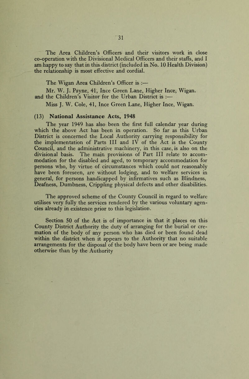 The Area Children’s Officers and their visitors work in close co-operation with the Divisional Medical Officers and their staffs, and I am happy to say that in this district (included in No. 10 Health Division) the relationship is most effective and cordial. The Wigan Area Children’s Officer is :— Mr. W. J. Payne, 41, Ince Green Lane, Higher Ince, Wigan, and the Children’s Visitor for the Urban District is :— Miss J. W. Cole, 41, Ince Green Lane, Higher Ince, Wigan. (13) National Assistance Acts, 1948 The year 1949 has also been the first full calendar year during which the above Act has been in operation. So far as this Urban District is concerned the Local Authority carrying responsibility for the implementation of Parts III and IV of the Act is the County Council, and the administrative machinery, in this case, is also on the divisional basis. The main provisions of Part III relate to accom- modation for the disabled and aged, to temporary accommodation for persons who, by virtue of circumstances which could not reasonably have been foreseen, are without lodging, and to welfare services in general, for persons handicapped by infirmatives such as Blindness, Deafness, Dumbness, Crippling physical defects and other disabilities. The approved scheme of the County Council in regard to welfare utilises very fully the services rendered by the various voluntary agen- cies already in existence prior to this legislation. Section 50 of the Act is of importance in that it places on this County District Authority the duty of arranging for the burial or cre- mation of the body of any person who has died or been found dead within the district when it appears to the Authority that no suitable arrangements for the disposal of the body have been or are being made otherwise than by the Authority