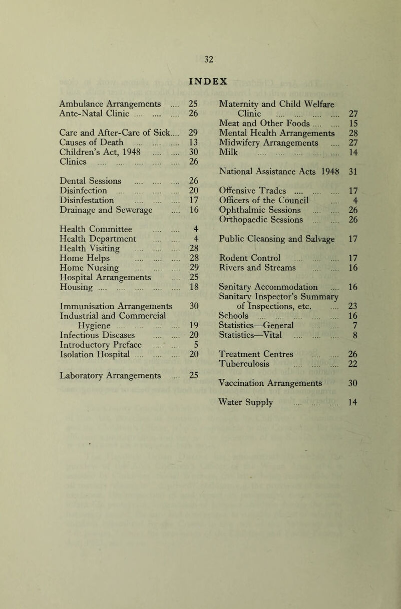 INDEX Ambulance Arrangements .... 25 Ante-Natal Clinic 26 Care and After-Care of Sick. .. 29 Causes of Death 13 Children’s Act, 1948 30 Clinics 26 Dental Sessions 26 Disinfection 20 Disinfestation 17 Drainage and Sewerage .... 16 Health Committee 4 Health Department 4 Health Visiting 28 Home Helps 28 Home Nursing 29 Hospital Arrangements .... 25 Housing 18 Immunisation Arrangements 30 Industrial and Commercial Hygiene 19 Infectious Diseases 20 Introductory Preface 5 Isolation Hospital 20 Laboratory Arrangements .... 25 Maternity and Child Welfare Clinic 27 Meat and Other Foods 15 Mental Health Arrangements 28 Midwifery Arrangements .... 27 Milk 14 National Assistance Acts 1948 31 Offensive Trades 17 Officers of the Council ... 4 Ophthalmic Sessions 26 Orthopaedic Sessions 26 Public Cleansing and Salvage 17 Rodent Control 17 Rivers and Streams 16 Sanitary Accommodation .... 16 Sanitary Inspector’s Summary of Inspections, etc. .... 23 Schools 16 Statistics—General 7 Statistics—Vital 8 Treatment Centres 26 Tuberculosis 22 Vaccination Arrangements 30 Water Supply 14