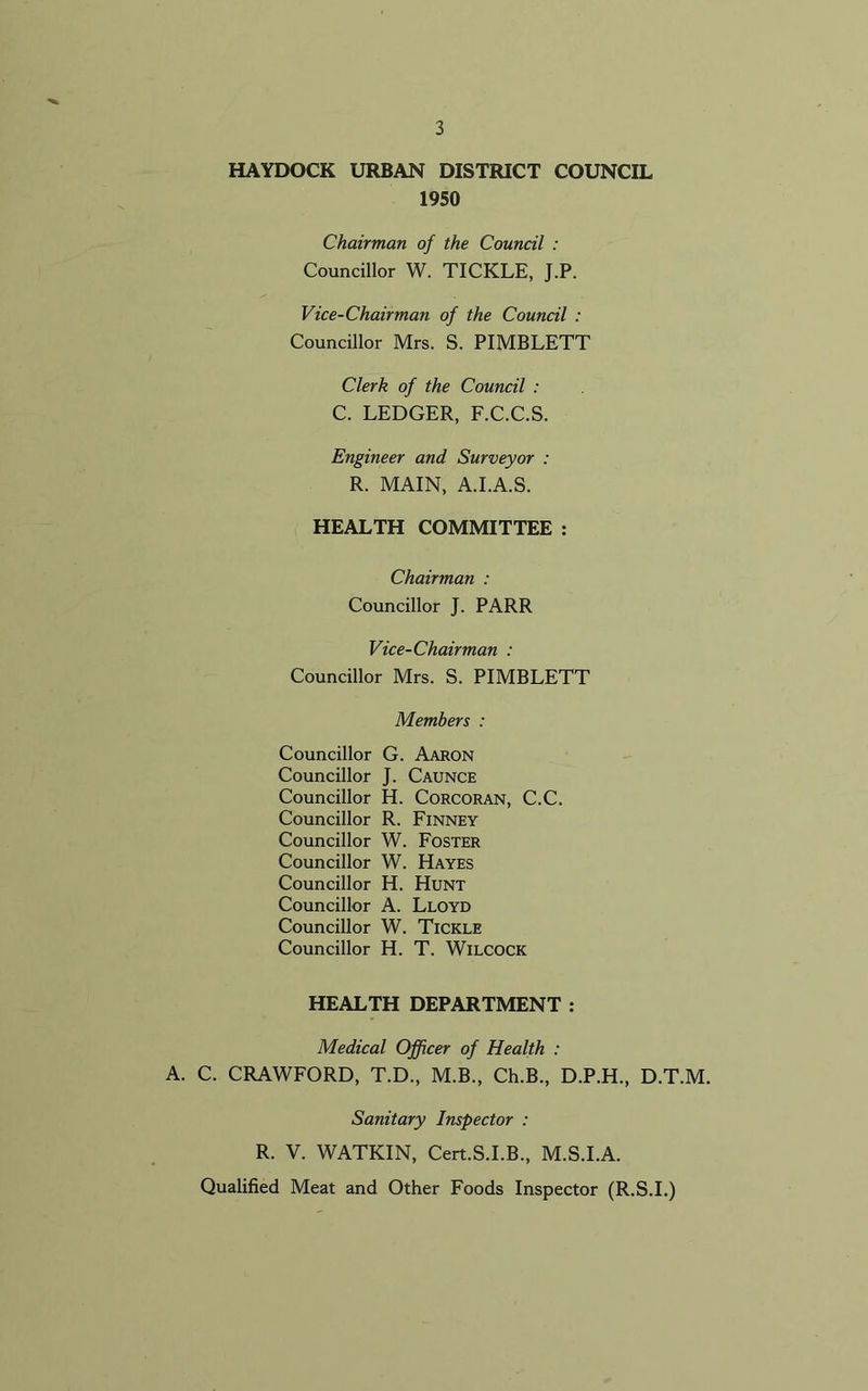HAYDOCK URBAN DISTRICT COUNCIL 1950 Chairman of the Council : Councillor W. TICKLE, J.P. Vice-Chairman of the Council : Councillor Mrs. S. PIMBLETT Clerk of the Council : C. LEDGER, F.C.C.S. Engineer and Surveyor : R. MAIN, A.I.A.S. HEALTH COMMITTEE : Chairman : Councillor J. PARR Vice-Chairman : Councillor Mrs. S. PIMBLETT Members : Councillor G. Aaron Councillor J. Caunce Councillor H. Corcoran, C.C. Councillor R. Finney Councillor W. Foster Councillor W. Hayes Councillor H. Hunt Councillor A. Lloyd Councillor W. Tickle Councillor H. T. Wilcock HEALTH DEPARTMENT : Medical Officer of Health : A. C. CRAWFORD, T.D., M.B., Ch.B., D.P.H., D.T.M. Sanitary Inspector : R. V. WATKIN, Cert.S.I.B., M.S.I.A. Qualified Meat and Other Foods Inspector (R.S.I.)
