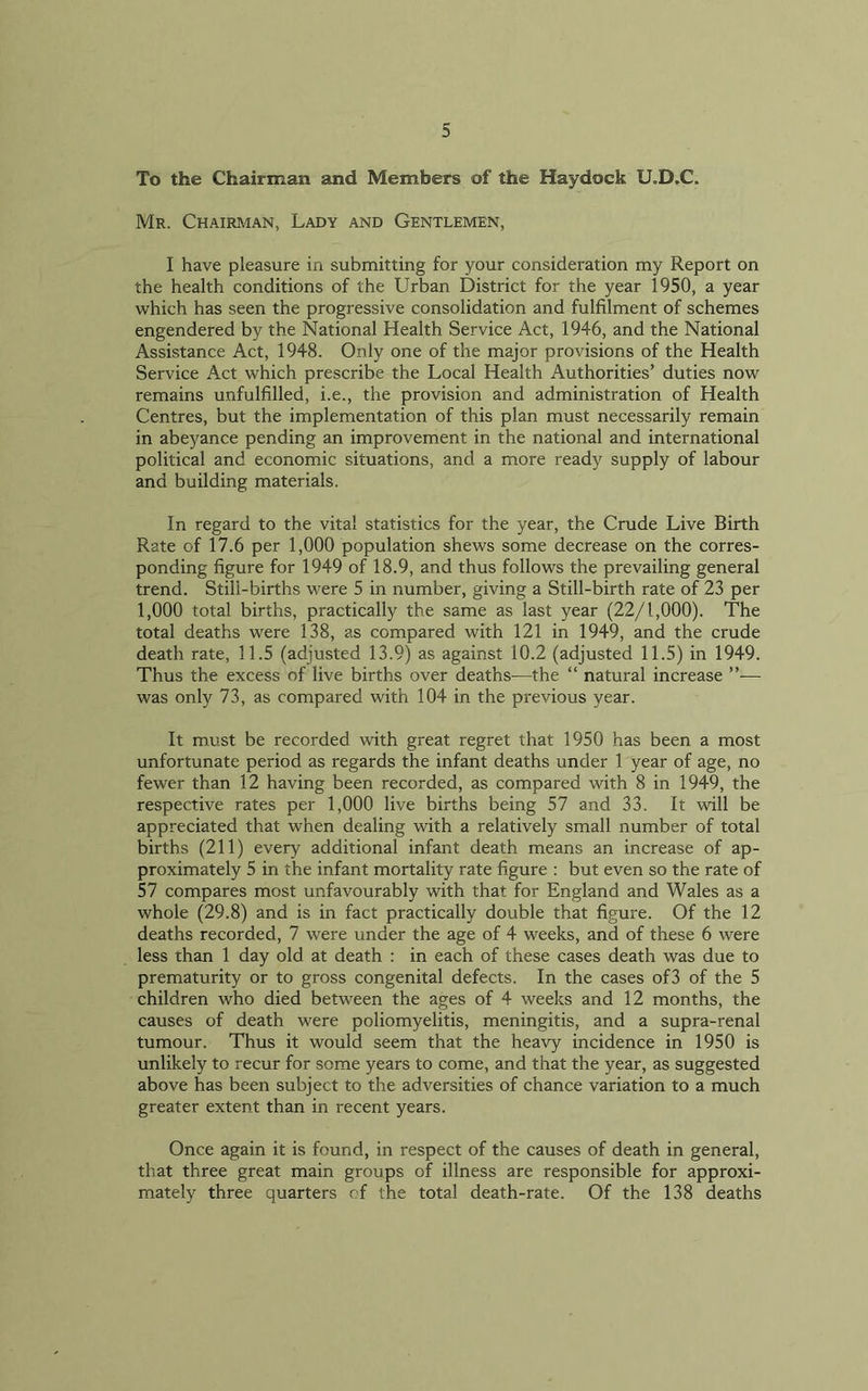 To the Chairman and Members of the Haydock U.D.C. Mr. Chairman, Lady and Gentlemen, I have pleasure in submitting for your consideration my Report on the health conditions of the Urban District for the year 1950, a year which has seen the progressive consolidation and fulfilment of schemes engendered by the National Health Service Act, 1946, and the National Assistance Act, 1948. Only one of the major provisions of the Health Service Act which prescribe the Local Health Authorities’ duties now remains unfulfilled, i.e., the provision and administration of Health Centres, but the implementation of this plan must necessarily remain in abeyance pending an improvement in the national and international political and economic situations, and a more ready supply of labour and building materials. In regard to the vital statistics for the year, the Crude Live Birth Rate of 17.6 per 1,000 population shews some decrease on the corres- ponding figure for 1949 of 18.9, and thus follows the prevailing general trend. Still-births were 5 in number, giving a Still-birth rate of 23 per 1,000 total births, practically the same as last year (22/1,000). The total deaths were 138, as compared with 121 in 1949, and the crude death rate, 11.5 (adjusted 13.9) as against 10.2 (adjusted 11.5) in 1949. Thus the excess of live births over deaths—the “ natural increase ”— was only 73, as compared with 104 in the previous year. It must be recorded with great regret that 1950 has been a most unfortunate period as regards the infant deaths under 1 year of age, no fewer than 12 having been recorded, as compared with 8 in 1949, the respective rates per 1,000 live births being 57 and 33. It will be appreciated that when dealing with a relatively small number of total births (211) every additional infant death means an increase of ap- proximately 5 in the infant mortality rate figure : but even so the rate of 57 compares most unfavourably with that for England and Wales as a whole (29.8) and is in fact practically double that figure. Of the 12 deaths recorded, 7 were under the age of 4 weeks, and of these 6 were less than 1 day old at death : in each of these cases death was due to prematurity or to gross congenital defects. In the cases of3 of the 5 children who died between the ages of 4 weeks and 12 months, the causes of death were poliomyelitis, meningitis, and a supra-renal tumour. Thus it would seem that the heavy incidence in 1950 is unlikely to recur for some years to come, and that the year, as suggested above has been subject to the adversities of chance variation to a much greater extent than in recent years. Once again it is found, in respect of the causes of death in general, that three great main groups of illness are responsible for approxi- mately three quarters of the total death-rate. Of the 138 deaths
