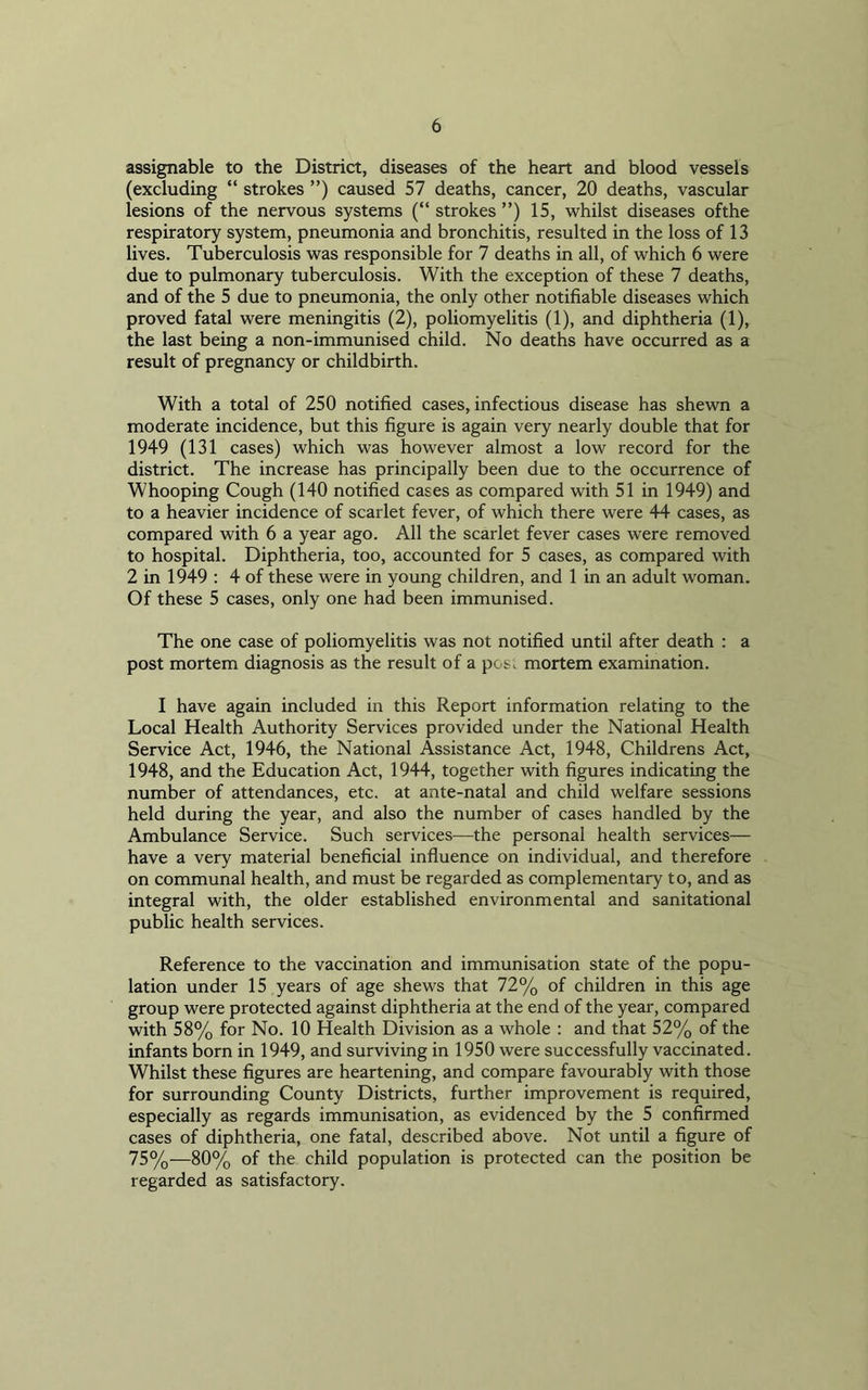 assignable to the District, diseases of the heart and blood vessels (excluding “ strokes ”) caused 57 deaths, cancer, 20 deaths, vascular lesions of the nervous systems (“ strokes ”) 15, whilst diseases ofthe respiratory system, pneumonia and bronchitis, resulted in the loss of 13 lives. Tuberculosis was responsible for 7 deaths in all, of which 6 were due to pulmonary tuberculosis. With the exception of these 7 deaths, and of the 5 due to pneumonia, the only other notifiable diseases which proved fatal were meningitis (2), poliomyelitis (1), and diphtheria (1), the last being a non-immunised child. No deaths have occurred as a result of pregnancy or childbirth. With a total of 250 notified cases, infectious disease has shewn a moderate incidence, but this figure is again very nearly double that for 1949 (131 cases) which was however almost a low record for the district. The increase has principally been due to the occurrence of Whooping Cough (140 notified cases as compared with 51 in 1949) and to a heavier incidence of scarlet fever, of which there were 44 cases, as compared with 6 a year ago. All the scarlet fever cases were removed to hospital. Diphtheria, too, accounted for 5 cases, as compared with 2 in 1949 : 4 of these were in young children, and 1 in an adult woman. Of these 5 cases, only one had been immunised. The one case of poliomyelitis was not notified until after death : a post mortem diagnosis as the result of a pos. mortem examination. I have again included in this Report information relating to the Local Health Authority Services provided under the National Health Service Act, 1946, the National Assistance Act, 1948, Childrens Act, 1948, and the Education Act, 1944, together with figures indicating the number of attendances, etc. at ante-natal and child welfare sessions held during the year, and also the number of cases handled by the Ambulance Service. Such services—the personal health services— have a very material beneficial influence on individual, and therefore on communal health, and must be regarded as complementary to, and as integral with, the older established environmental and sanitational public health services. Reference to the vaccination and immunisation state of the popu- lation under 15 years of age shews that 72% of children in this age group were protected against diphtheria at the end of the year, compared with 58% for No. 10 Health Division as a whole : and that 52% of the infants born in 1949, and surviving in 1950 were successfully vaccinated. Whilst these figures are heartening, and compare favourably with those for surrounding County Districts, further improvement is required, especially as regards immunisation, as evidenced by the 5 confirmed cases of diphtheria, one fatal, described above. Not until a figure of 75%-—80% of the child population is protected can the position be regarded as satisfactory.