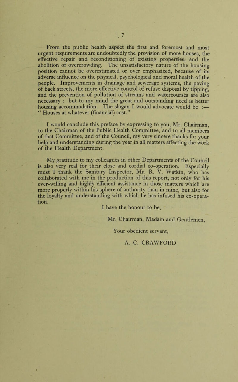 From the public health aspect the first and foremost and most urgent requirements are undoubtedly the provision of more houses, the effective repair and reconditioning of existing properties, and the abolition of overcrowding. The unsatisfactory nature of the housing position cannot be overestimated or over emphasized, because of its adverse influence on the physical, psychological and moral health of the people. Improvements in drainage and sewerage systems, the paving of back streets, the more effective control of refuse disposal by tipping, and the prevention of pollution of streams and watercourses are also necessary : but to my mind the great and outstanding need is better housing accommodation. The slogan I would advocate would be :— “ Houses at whatever (financial) cost.” I would conclude this preface by expressing to you, Mr. Chairman, to the Chairman of the Public Health Committee, and to all members of that Committee, and of the Council, my very sincere thanks for your help and understanding during the year in all matters affecting the work of the Health Department. My gratitude to my colleagues in other Departments of the Council is also very real for their close and cordial co-operation. Especially must I thank the Sanitary Inspector, Mr. R. V. Watkin, who has collaborated with me in the production of this report, not only for his ever-willing and highly efficient assistance in those matters which are more properly within his sphere of authority than in mine, but also for the loyalty and understanding with which he has infused his co-opera- tion. I have the honour to be, Mr. Chairman, Madam and Gentlemen, Your obedient servant, A. C. CRAWFORD