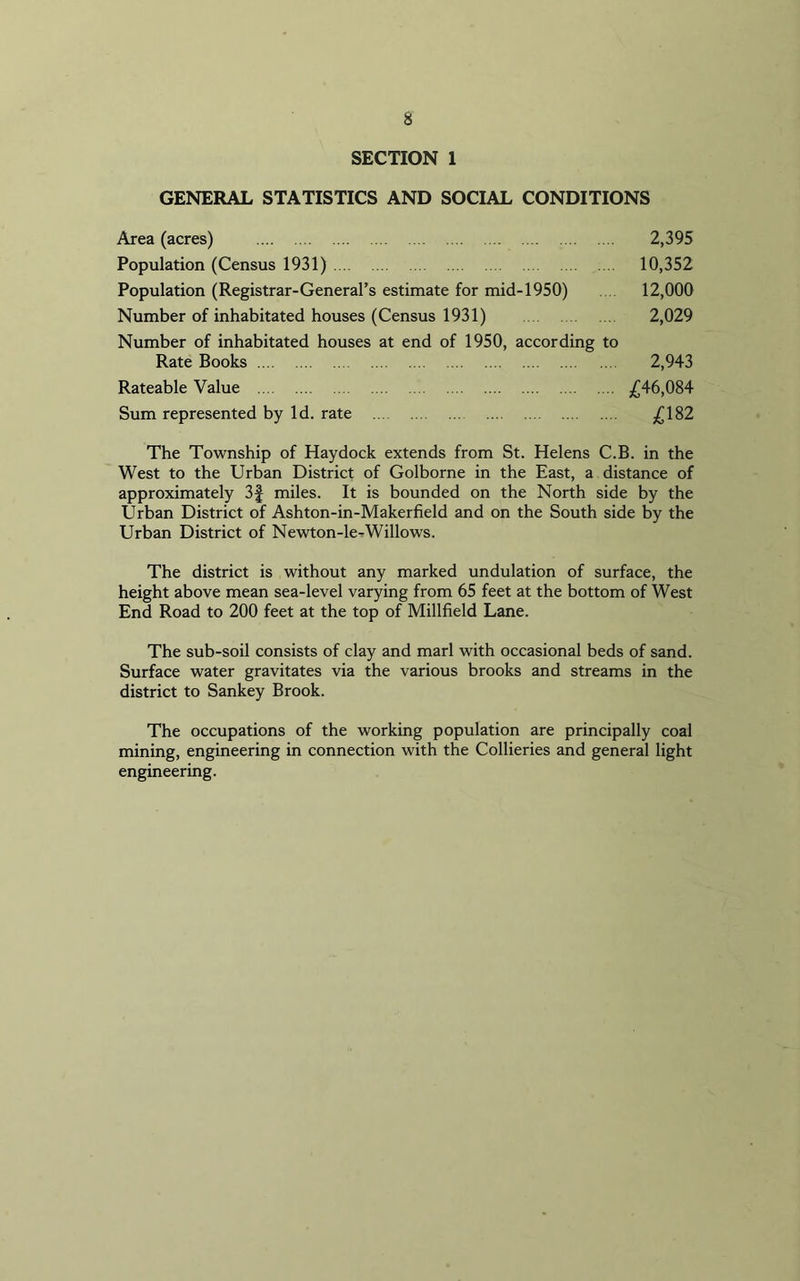 SECTION 1 GENERAL STATISTICS AND SOCIAL CONDITIONS Area (acres) 2,395 Population (Census 1931) 10,352 Population (Registrar-General’s estimate for mid-1950) 12,000 Number of inhabitated houses (Census 1931) 2,029 Number of inhabitated houses at end of 1950, according to Rate Books 2,943 Rateable Value £46,084 Sum represented by Id. rate £182 The Township of Haydock extends from St. Helens C.B. in the West to the Urban District of Golborne in the East, a distance of approximately 3f miles. It is bounded on the North side by the Urban District of Ashton-in-Makerfield and on the South side by the Urban District of Newton-le-Willows. The district is without any marked undulation of surface, the height above mean sea-level varying from 65 feet at the bottom of West End Road to 200 feet at the top of Millfield Lane. The sub-soil consists of clay and marl with occasional beds of sand. Surface water gravitates via the various brooks and streams in the district to Sankey Brook. The occupations of the working population are principally coal mining, engineering in connection with the Collieries and general light engineering.