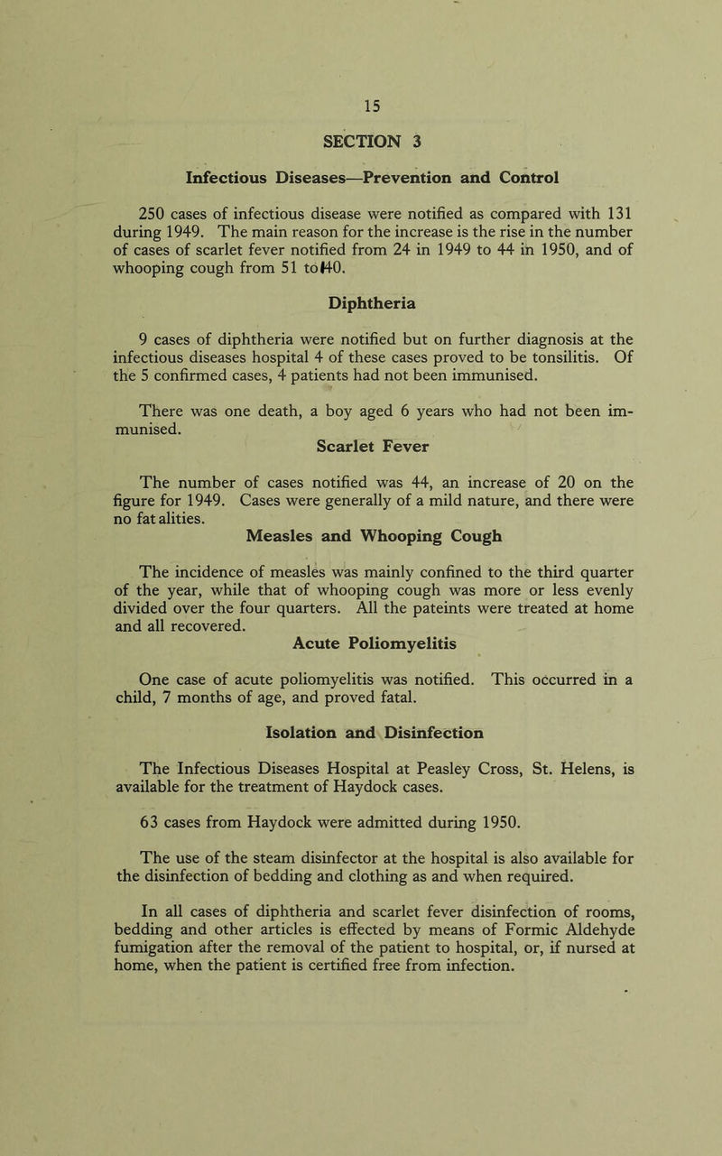 SECTION 3 Infectious Diseases—Prevention and Control 250 cases of infectious disease were notified as compared with 131 during 1949. The main reason for the increase is the rise in the number of cases of scarlet fever notified from 24 in 1949 to 44 in 1950, and of whooping cough from 51 to 140. Diphtheria 9 cases of diphtheria were notified but on further diagnosis at the infectious diseases hospital 4 of these cases proved to be tonsilitis. Of the 5 confirmed cases, 4 patients had not been immunised. There was one death, a boy aged 6 years who had not been munised. Scarlet Fever lm- The number of cases notified was 44, an increase of 20 on the figure for 1949. Cases were generally of a mild nature, and there were no fat alities. Measles and Whooping Cough The incidence of measles was mainly confined to the third quarter of the year, while that of whooping cough was more or less evenly divided over the four quarters. All the pateints were treated at home and all recovered. Acute Poliomyelitis One case of acute poliomyelitis was notified. This occurred in a child, 7 months of age, and proved fatal. Isolation and Disinfection The Infectious Diseases Hospital at Peasley Cross, St. Helens, is available for the treatment of Haydock cases. 63 cases from Haydock were admitted during 1950. The use of the steam disinfector at the hospital is also available for the disinfection of bedding and clothing as and when required. In all cases of diphtheria and scarlet fever disinfection of rooms, bedding and other articles is effected by means of Formic Aldehyde fumigation after the removal of the patient to hospital, or, if nursed at home, when the patient is certified free from infection.
