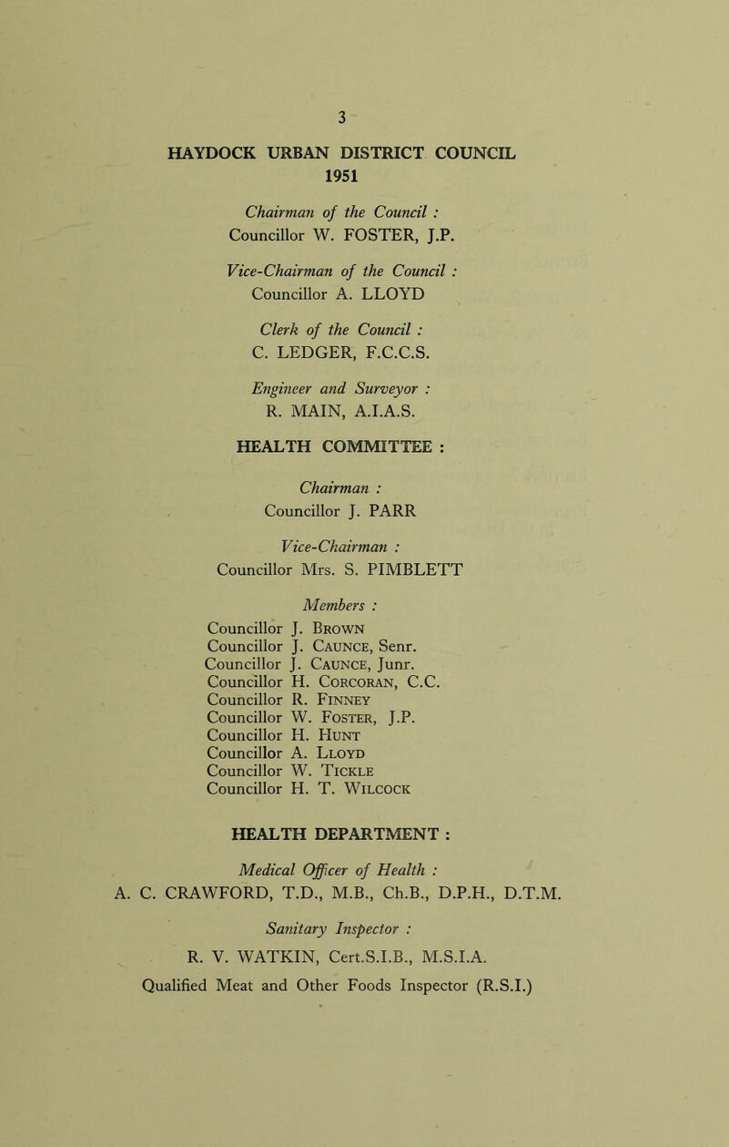 HAYDOCK URBAN DISTRICT COUNCIL 1951 Chairman of the Council : Councillor W. FOSTER, J.P. Vice-Chairman of the Council : Councillor A. LLOYD Clerk of the Council : C. LEDGER, F.C.C.S. Engineer and Surveyor : R. MAIN, A.I.A.S. HEALTH COMMITTEE : Chairman : Councillor J. PARR Vice-Chairman : Councillor Mrs. S. PIMBLETT Members : Councillor J. Brown Councillor J. Caunce, Senr. Councillor J. Caunce, Junr. Councillor H. Corcoran, C.C. Councillor R. Finney Councillor W. Foster, J.P. Councillor H. PIunt Councillor A. Lloyd Councillor W. Tickle Councillor H. T. Wilcock HEALTH DEPARTMENT : Medical Officer of Health : A. C. CRAWFORD, T.D., M.B., Ch.B., D.P.H., D.T.M. Sanitary Inspector : R. V. WATKIN, Cert.S.I.B., M.S.I.A. Qualified Meat and Other Foods Inspector (R.S.I.)