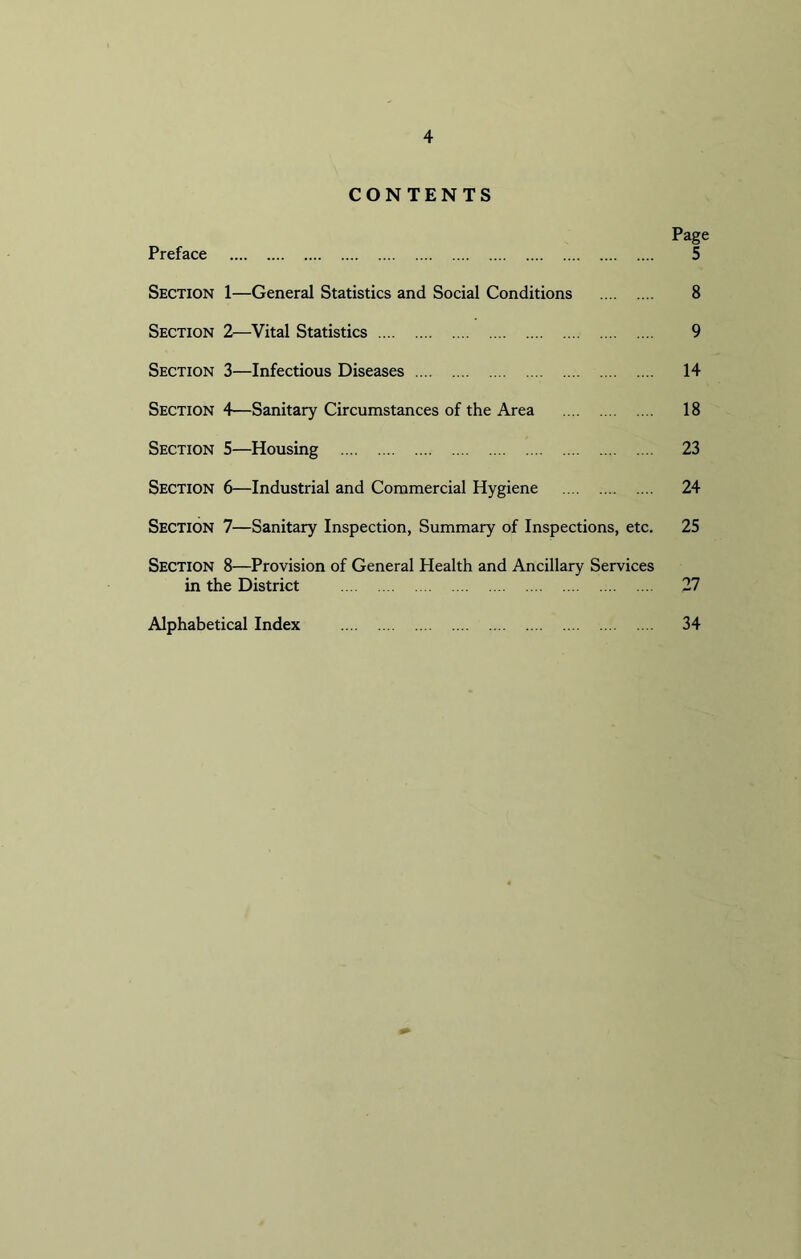 CONTENTS Page Preface 5 Section 1—General Statistics and Social Conditions 8 Section 2—Vital Statistics 9 Section 3—Infectious Diseases 14 Section 4—Sanitary Circumstances of the Area 18 Section 5—Housing 23 Section 6—Industrial and Commercial Hygiene 24 Section 7—Sanitary Inspection, Summary of Inspections, etc. 25 SECTION 8—Provision of General Health and Ancillary Services in the District 27 Alphabetical Index 34