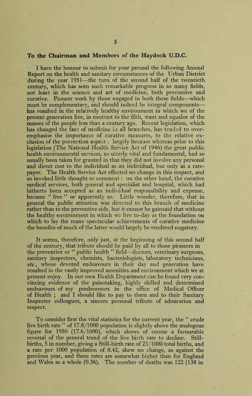 To the Chairman and Members of the Haydock U.D.C. I have the honour to submit for your perusal the following Annual Report on the health and sanitary circumstances of the Urban District during the year 1951—the turn of the second half of the twentieth century, which has seen such remarkable progress in so many fields, not least in the science and art of medicine, both preventive and curative. Pioneer work by those engaged in both these fields—which must be complementary, and should indeed be integral components— has resulted in the relatively healthy environment in which we of the present generation live, in contrast to the filth, want and squalor of the masses of the people less than a century ago. Recent legislation, which has changed the face of medicine in all branches, has tended to over- emphasise the importance of curative measures, to the relative ex- clusion of the prevention aspect : largely because whereas prior to this legislation (The National Health Service Act of 1946) the great public health environmental services, so utterly vital and fundamental, had so usually been taken for granted in that they did not involve any personal and direct cost to the individual as an individual, but only as a rate- payer. The Health Service Act effected no change in this respect, and so invoked little thought or comment : on the other hand, the curative medical services, both general and specialist and hospital, which had hitherto been accepted as an individual responsibility and expense, became “ free ” or apparently so. Little wonder, therefore, that in general the public attention was directed to this branch of medicine rather than to the preventive side, but it cannot be gainsaid that without the healthy environment in which we live to-day as the foundation on which to lay the many spectacular achievements of curative medicine the benefits of much of the latter would largely be rendered nugatory. It seems, therefore, only just, at the beginning of this second half of the century, that tribute should be paid by all to those pioneers in the preventive or “ public health ” field—doctors, veterinary surgeons, sanitary inspectors, chemists, bacteriologists, laboratory technicians, etc., whose devoted endeavours in their day and generation have resulted in the vastly improved amenities and environment which we at present enjoy. In our own Health Department can be found very con- vincing evidence of the painstaking, highly skilled and determined endeavours of my predecessors in the office of Medical Officer of Health ; and I should like to pay to them and to their Sanitary Inspector colleagues, a sincere personal tribute of admiration and respect. To consider first the vital statistics for the current year, the “ crude live birth rate ” of 17.8/1000 population is slightly above the analogous figure for 1950 (17.6/1000), which shows of course a favourable reversal of the general trend of the live birth rate to decline. Still- births, 5 in number, giving a Still-birth rate of 23/1000 total births, and a rate per 1000 population of 0.42, shew no change, as against the previous year, and these rates are somewhat higher than for England and Wales as a whole (0.36). The number of deaths was 122 (138 in