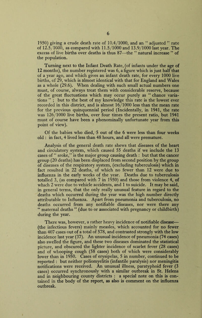 1950) giving a crude death rate of 10.4/1000, and an “ adjusted ” rate of 12.5/1000, as compared with 11.5/1000 and 13.9/1000 last year. The excess of live births over deaths is thus 87—the “ natural increase ” of the population. Turning next to the Infant Death Rate, (of infants under the age of 12 months), the number registered was 6, a figure which is just half that of a year ago, and which gives an infant death rate, for every 1000 live births, of 29, which is almost identical with that for England and Wales as a whole (29.6). When dealing with such small actual numbers one must, of course, always treat them with considerable reserve, because of the great fluctuations which may occur purely as “ chance varia- tions ” ; but to the best of my knowledge this rate is the lowest ever recorded in this district, and is almost 16/1000 less than the mean rate for the previous quinquennial period (Incidentally, in 1941, the rate was 126/1000 live births, over four times the present ratio, but 1941 must of course have been a phenominally unfortunate year from this point of view). Of the babies who died, 5 out of the 6 were less than four weeks old : in fact, 4 lived less than 48 hours, and all were premature. Analysis of the general death rate shews that diseases of the heart and circulatory system, which caused 55 deaths if we include the 13 cases of “ sroke,” is the major group causing death : but that the cancer group (20 deaths) has been displaced from second position by the group of diseases of the respiratory system, (excluding tuberculosis) which in fact resulted in 22 deaths, of which no fewer than 12 were due to influenza in the early weeks of the year. Deaths due to tuberculosis totalled 3, (as compared with 7 in 1950) and those from violence 4, of which 2 were due to vehicle accidents, and 1 to suicide. It may be said, in general terms, that the only really unusual feature in regard to the deaths which occurred during the year was the high number directly attributable to Influenza. Apart from pneumonia and tuberculosis, no deaths occurred from any notifiable diseases, nor were there any “ maternal deaths ” (due to or associated with pregnancy or childbirth) during the year. There was, however, a rather heavy incidence of notifiable disease— (the infectious fevers) mainly measles, which accounted for no fewer than 407 cases out of a total of 578, and contrasted strongly with the low incidence last year (37). An unusual incidence of pneumonia (74 cases) also swelled the figure, and these two diseases dominated the statistical picture, and obscured the lighter incidence of scarlet fever (28 cases) and of whooping cough (58 cases) both of which were considerably lower than in 1950. Cases of erysipelas, 5 in number, continued to be reported : but neither poliomyelitis (infantile paralysis) nor meningitis notifications were received. An unusual illness, paratyphoid fever (3 cases) occurred synchronously with a similar outbreak in St. Helens and in neighbouring county districts : a special note on this is con- tained in the body of the report, as also is comment on the influenza outbreak.