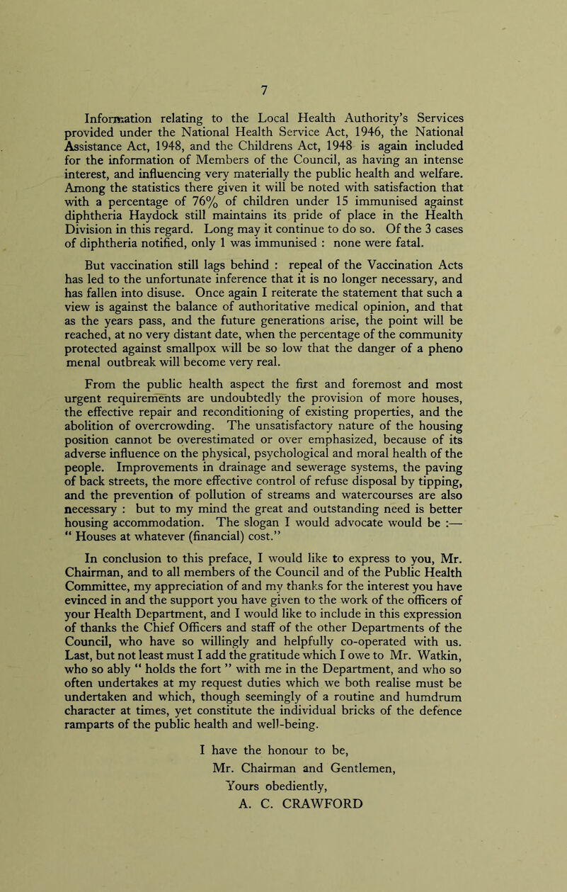 Information relating to the Local Health Authority’s Services provided under the National Health Service Act, 1946, the National Assistance Act, 1948, and the Childrens Act, 1948 is again included for the information of Members of the Council, as having an intense interest, and influencing very materially the public health and welfare. Among the statistics there given it will be noted with satisfaction that with a percentage of 76% of children under 15 immunised against diphtheria Haydock still maintains its pride of place in the Health Division in this regard. Long may it continue to do so. Of the 3 cases of diphtheria notified, only 1 was immunised : none were fatal. But vaccination still lags behind : repeal of the Vaccination Acts has led to the unfortunate inference that it is no longer necessary, and has fallen into disuse. Once again I reiterate the statement that such a view is against the balance of authoritative medical opinion, and that as the years pass, and the future generations arise, the point will be reached, at no very distant date, when the percentage of the community protected against smallpox will be so low that the danger of a pheno menal outbreak will become very real. From the public health aspect the first and foremost and most urgent requirements are undoubtedly the provision of more houses, the effective repair and reconditioning of existing properties, and the abolition of overcrowding. The unsatisfactory nature of the housing position cannot be overestimated or over emphasized, because of its adverse influence on the physical, psychological and moral health of the people. Improvements in drainage and sewerage systems, the paving of back streets, the more effective control of refuse disposal by tipping, and the prevention of pollution of streams and watercourses are also necessary : but to my mind the great and outstanding need is better housing accommodation. The slogan I would advocate would be :— “ Houses at whatever (financial) cost.” In conclusion to this preface, I would like to express to you, Mr. Chairman, and to all members of the Council and of the Public Health Committee, my appreciation of and my thanks for the interest you have evinced in and the support you have given to the work of the officers of your Health Department, and I would like to include in this expression of thanks the Chief Officers and staff of the other Departments of the Council, who have so willingly and helpfully co-operated with us. Last, but not least must I add the gratitude which I owe to Mr. Watkin, who so ably “ holds the fort ” with me in the Department, and who so often undertakes at my request duties which we both realise must be undertaken and which, though seemingly of a routine and humdrum character at times, yet constitute the individual bricks of the defence ramparts of the public health and well-being. I have the honour to be, Mr. Chairman and Gentlemen, Yours obediently, A. C. CRAWFORD