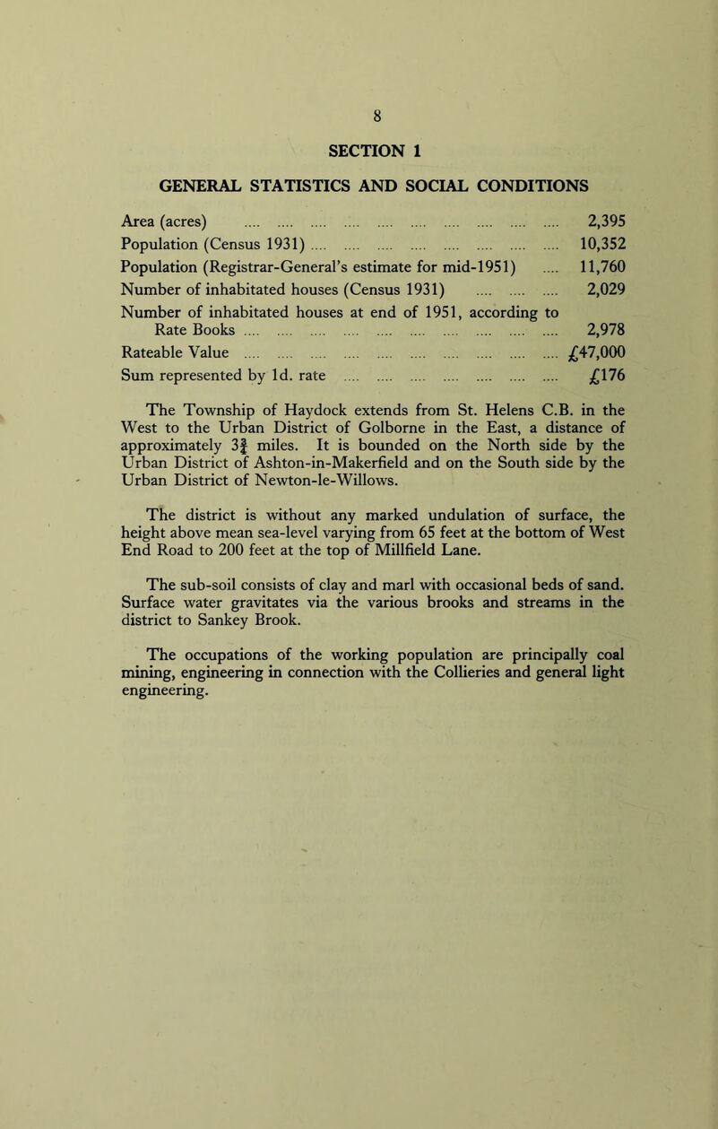 SECTION 1 GENERAL STATISTICS AND SOCIAL CONDITIONS Area (acres) 2,395 Population (Census 1931) 10,352 Population (Registrar-General’s estimate for mid-1951) .... 11,760 Number of inhabitated houses (Census 1931) 2,029 Number of inhabitated houses at end of 1951, according to Rate Books 2,978 Rateable Value £47,000 Sum represented by Id. rate £176 The Township of Haydock extends from St. Helens C.B. in the West to the Urban District of Golborne in the East, a distance of approximately 3f miles. It is bounded on the North side by the Urban District of Ashton-in-Makerfield and on the South side by the Urban District of Newton-le-Willows. The district is without any marked undulation of surface, the height above mean sea-level varying from 65 feet at the bottom of West End Road to 200 feet at the top of Millfield Lane. The sub-soil consists of clay and marl with occasional beds of sand. Surface water gravitates via the various brooks and streams in the district to Sankey Brook. The occupations of the working population are principally coal mining, engineering in connection with the Collieries and general light engineering.