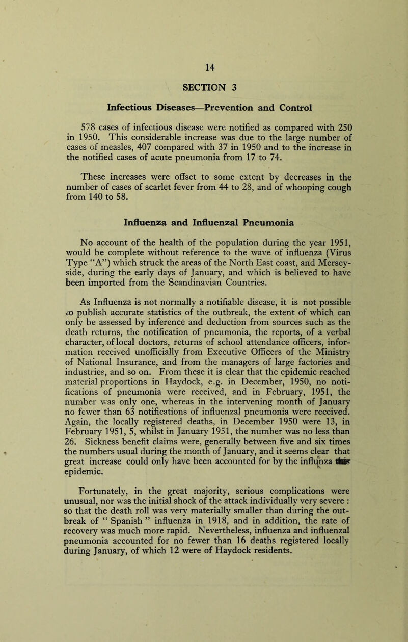 SECTION 3 Infectious Diseases—Prevention and Control 578 cases of infectious disease were notified as compared with 250 in 1950. This considerable increase was due to the large number of cases of measles, 407 compared with 37 in 1950 and to the increase in the notified cases of acute pneumonia from 17 to 74. These increases were offset to some extent by decreases in the number of cases of scarlet fever from 44 to 28, and of whooping cough from 140 to 58. Influenza and Influenzal Pneumonia No account of the health of the population during the year 1951, would be complete without reference to the wave of influenza (Virus Type “A”) which struck the areas of the North East coast, and Mersey- side, during the early days of January, and which is believed to have been imported from the Scandinavian Countries. As Influenza is not normally a notifiable disease, it is not possible cO publish accurate statistics of the outbreak, the extent of which can only be assessed by inference and deduction from sources such as the death returns, the notification of pneumonia, the reports, of a verbal character, of local doctors, returns of school attendance officers, infor- mation received unofficially from Executive Officers of the Ministry of National Insurance, and from the managers of large factories and industries, and so on. From these it is clear that the epidemic reached material proportions in Haydock, e.g. in December, 1950, no noti- fications of pneumonia were received, and in February, 1951, the number was only one, whereas in the intervening month of January no fewer than 63 notifications of influenzal pneumonia were received. Again, the locally registered deaths, in December 1950 were 13, in February 1951, 5, whilst in January 1951, the number was no less than 26. Sickness benefit claims were, generally between five and six times the numbers usual during the month of January, and it seems clear that great increase could only have been accounted for by the infli(nza tikis epidemic. Fortunately, in the great majority, serious complications were unusual, nor was the initial shock of the attack individually very severe : so that the death roll was very materially smaller than during the out- break of “ Spanish ” influenza in 1918, and in addition, the rate of recovery was much more rapid. Nevertheless, influenza and influenzal pneumonia accounted for no fewer than 16 deaths registered locally during January, of which 12 were of Haydock residents.
