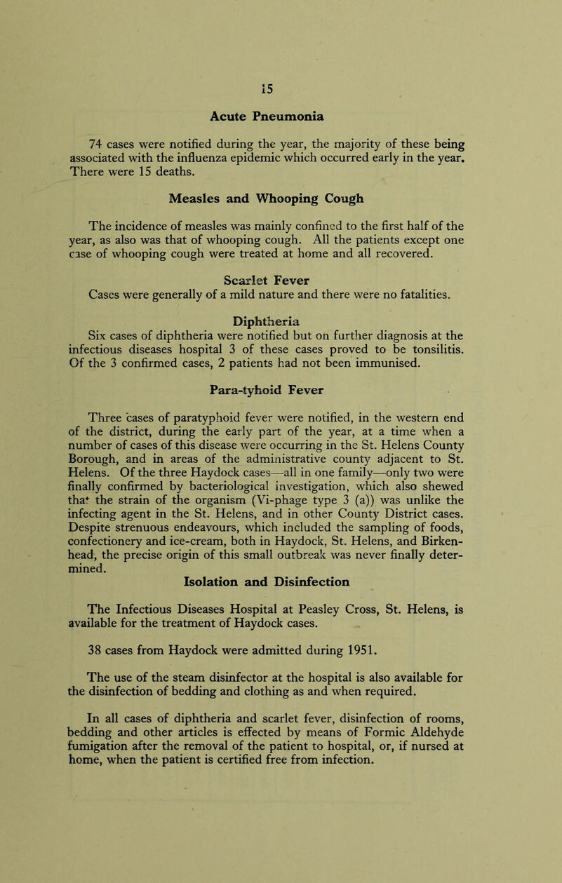 Acute Pneumonia 74 cases were notified during the year, the majority of these being associated with the influenza epidemic which occurred early in the year. There were 15 deaths. Measles and Whooping Cough The incidence of measles was mainly confined to the first half of the year, as also was that of whooping cough. All the patients except one case of whooping cough were treated at home and all recovered. Scarlet Fever Cases were generally of a mild nature and there were no fatalities. Diphtheria Six cases of diphtheria were notified but on further diagnosis at the infectious diseases hospital 3 of these cases proved to be tonsilitis. Of the 3 confirmed cases, 2 patients had not been immunised. Para-tyhoid Fever Three cases of paratyphoid fever were notified, in the western end of the district, during the early part of the year, at a time when a number of cases of this disease were occurring in the St. Helens County Borough, and in areas of the administrative county adjacent to St. Helens. Of the three Haydock cases—all in one family—-only two were finally confirmed by bacteriological investigation, which also shewed that the strain of the organism (Vi-phage type 3 (a)) was unlike the infecting agent in the St. Helens, and in other County District cases. Despite strenuous endeavours, which included the sampling of foods, confectionery and ice-cream, both in Haydock, St. Helens, and Birken- head, the precise origin of this small outbreak was never finally deter- mined. Isolation and Disinfection The Infectious Diseases Hospital at Peasley Cross, St. Helens, is available for the treatment of Haydock cases. 38 cases from Haydock were admitted during 1951. The use of the steam disinfector at the hospital is also available for the disinfection of bedding and clothing as and when required. In all cases of diphtheria and scarlet fever, disinfection of rooms, bedding and other articles is effected by means of Formic Aldehyde fumigation after the removal of the patient to hospital, or, if nursed at home, when the patient is certified free from infection.