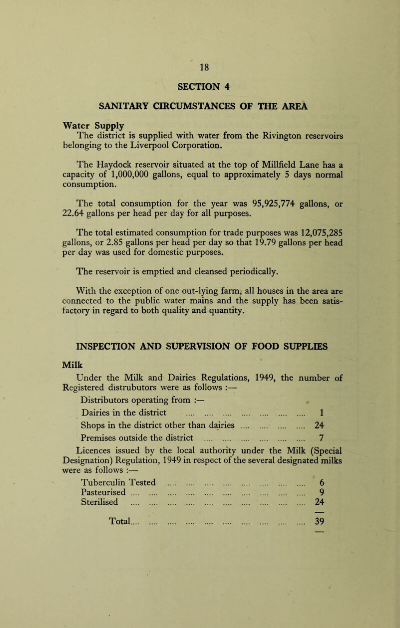 SECTION 4 SANITARY CIRCUMSTANCES OF THE AREA Water Supply The district is supplied with water from the Rivington reservoirs belonging to the Liverpool Corporation. The Haydock reservoir situated at the top of Millfield Lane has a capacity of 1,000,000 gallons, equal to approximately 5 days normal consumption. The total consumption for the year was 95,925,774 gallons, or 22.64 gallons per head per day for all purposes. The total estimated consumption for trade purposes was 12,075,285 gallons, or 2.85 gallons per head per day so that 19.79 gallons per head per day was used for domestic purposes. The reservoir is emptied and cleansed periodically. With the exception of one out-lying farm, all houses in the area are connected to the public water mains and the supply has been satis- factory in regard to both quality and quantity. INSPECTION AND SUPERVISION OF FOOD SUPPLIES Milk Under the Milk and Dairies Regulations, 1949, the number of Registered dxstrubutors were as follows Distributors operating from Dairies in the district 1 Shops in the district other than dairies 24 Premises outside the district 7 Licences issued by the local authority under the Milk (Special Designation) Regulation, 1949 in respect of the several designated milks were as follows :— Tuberculin Tested 6 Pasteurised 9 Sterilised 24 Total 39