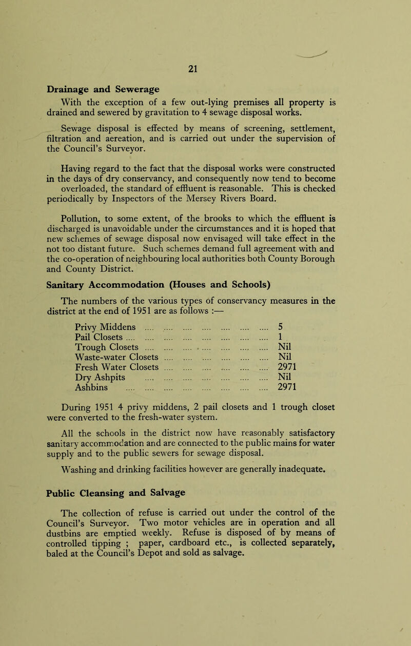 Drainage and Sewerage With the exception of a few out-lying premises all property is drained and sewered by gravitation to 4 sewage disposal works. Sewage disposal is effected by means of screening, settlement, filtration and aereation, and is carried out under the supervision of the Council’s Surveyor. Having regard to the fact that the disposal works were constructed in the days of dry conservancy, and consequently now tend to become overloaded, the standard of effluent is reasonable. This is checked periodically by Inspectors of the Mersey Rivers Board. Pollution, to some extent, of the brooks to which the effluent is discharged is unavoidable under the circumstances and it is hoped that new schemes of sewage disposal now envisaged will take effect in the not too distant future. Such schemes demand full agreement with and the co-operation of neighbouring local authorities both County Borough and County District. Sanitary Accommodation (Houses and Schools) The numbers of the various types of conservancy measures in the district at the end of 1951 are as follows :— Privy Middens 5 Pail Closets 1 Trough Closets Nil Waste-water Closets Nil Fresh Water Closets 2971 Dry Ashpits Nil Ashbins 2971 During 1951 4 privy middens, 2 pail closets and 1 trough closet were converted to the fresh-water system. All the schools in the district now have reasonably satisfactory sanitary accommodation and are connected to the public mains for water supply and to the public sewers for sewage disposal. Washing and drinking facilities however are generally inadequate. Public Cleansing and Salvage The collection of refuse is carried out under the control of the Council’s Surveyor. Two motor vehicles are in operation and all dustbins are emptied weekly. Refuse is disposed of by means of controlled tipping ; paper, cardboard etc., is collected separately, baled at the Council’s Depot and sold as salvage.