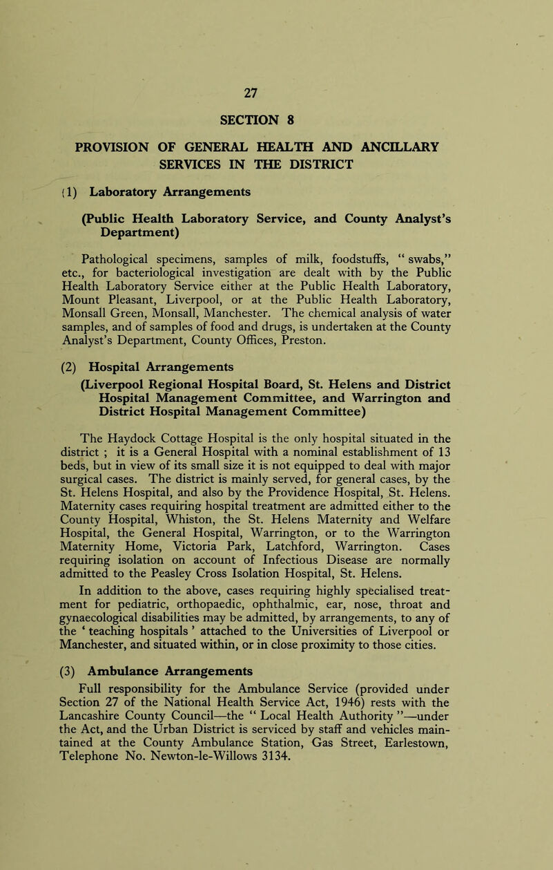 SECTION 8 PROVISION OF GENERAL HEALTH AND ANCILLARY SERVICES IN THE DISTRICT (1) Laboratory Arrangements (Public Health Laboratory Service, and County Analyst’s Department) Pathological specimens, samples of milk, foodstuffs, “ swabs,” etc., for bacteriological investigation are dealt with by the Public Health Laboratory Service either at the Public Health Laboratory, Mount Pleasant, Liverpool, or at the Public Health Laboratory, Monsall Green, Monsall, Manchester. The chemical analysis of water samples, and of samples of food and drugs, is undertaken at the County Analyst’s Department, County Offices, Preston. (2) Hospital Arrangements (Liverpool Regional Hospital Board, St. Helens and District Hospital Management Committee, and Warrington and District Hospital Management Committee) The Haydock Cottage Hospital is the only hospital situated in the district ; it is a General Hospital with a nominal establishment of 13 beds, but in view of its small size it is not equipped to deal with major surgical cases. The district is mainly served, for general cases, by the St. Helens Hospital, and also by the Providence Hospital, St. Helens. Maternity cases requiring hospital treatment are admitted either to the County Hospital, Whiston, the St. Helens Maternity and Welfare Hospital, the General Hospital, Warrington, or to the Warrington Maternity Home, Victoria Park, Latchford, Warrington. Cases requiring isolation on account of Infectious Disease are normally admitted to the Peasley Cross Isolation Hospital, St. Helens. In addition to the above, cases requiring highly specialised treat- ment for pediatric, orthopaedic, ophthalmic, ear, nose, throat and gynaecological disabilities may be admitted, by arrangements, to any of the * teaching hospitals ’ attached to the Universities of Liverpool or Manchester, and situated within, or in close proximity to those cities. (3) Ambulance Arrangements Full responsibility for the Ambulance Service (provided under Section 27 of the National Health Service Act, 1946) rests with the Lancashire County Council—the “ Local Health Authority ”—under the Act, and the Urban District is serviced by staff and vehicles main- tained at the County Ambulance Station, Gas Street, Earlestown, Telephone No. Newton-le-Willows 3134.