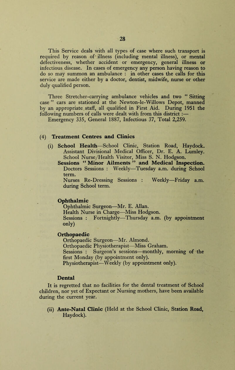This Service deals with all types of case where such transport is required by reason of illness (including mental illness), or mental defectiveness, whether accident or emergency, general illness or infectious disease. In cases of emergency any person having reason to do so may summon an ambulance : in other cases the calls for this service are made either by a doctor, dentist, midwife, nurse or other duly qualified person. Three Stretcher-carrying ambulance vehicles and two “ Sitting case ” cars are stationed at the Newton-le-Willows Depot, manned by an appropriate staff, all qualified in First Aid. During 1951 the following numbers of calls were dealt with from this district :— Emergency 335, General 1887, Infectious 37, Total 2,259. (4) Treatment Centres and Clinics (i) School Health—School Clinic, Station Road, Haydock. Assistant Divisional Medical Officer, Dr. E. A. Lumley. School Nurse/Health Visitor, Miss S. N. Hodgson. Sessions “ Minor Ailments ” and Medical Inspection. Doctors Sessions : Weekly—Tuesday a.m. during School term. Nurses Re-Dressing Sessions : Weekly—Friday a.m. during School term. Ophthalmic Ophthalmic Surgeon—Mr. E. Allan. Health Nurse in Charge—Miss Hodgson. Sessions : Fortnightly—Thursday a.m. (by appointment only) Orthopaedic Orthopaedic Surgeon—Mr. Almond. Orthopaedic Physiotherapist—Miss Graham. Sessions : Surgeon’s sessions—monthly, morning of the first Monday (by appointment only). Physiotherapist—Weekly (by appointment only). Dental It is regretted that no facilities for the dental treatment of School children, nor yet of Expectant or Nursing mothers, have been available during the current year. (ii) Ante-Natal Clinic (Held at the School Clinic, Station Road, Haydock).