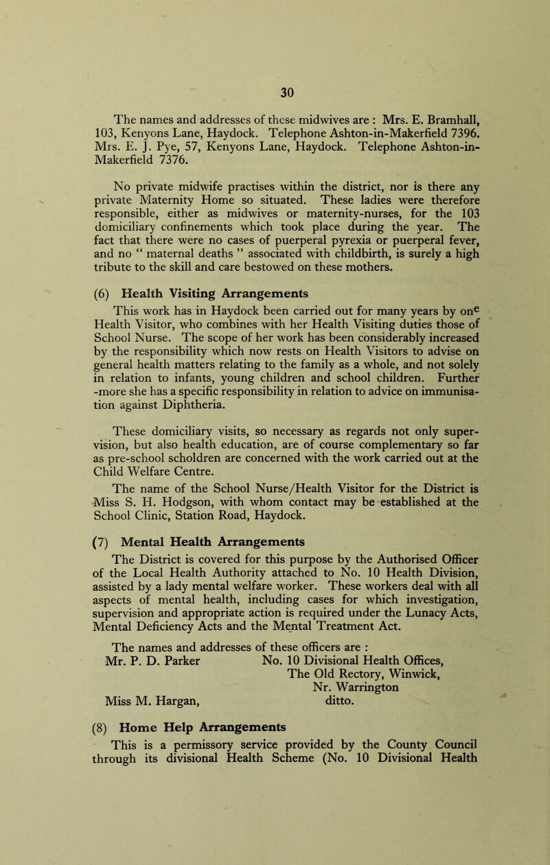 The names and addresses of these midwives are : Mrs. E. Bramhall, 103, Kenyons Lane, Haydock. Telephone Ashton-in-Makerfield 7396. Mrs. E. J. Pye, 57, Kenyons Lane, Haydock. Telephone Ashton-in- Makerfield 7376. No private midwife practises within the district, nor is there any private Maternity Home so situated. These ladies were therefore responsible, either as midwives or maternity-nurses, for the 103 domiciliary confinements which took place during the year. The fact that there were no cases of puerperal pyrexia or puerperal fever, and no “ maternal deaths ” associated with childbirth, is surely a high tribute to the skill and care bestowed on these mothers. (6) Health Visiting Arrangements This work has in Haydock been carried out for many years by one Health Visitor, who combines with her Health Visiting duties those of School Nurse. The scope of her work has been considerably increased by the responsibility which now rests on Health Visitors to advise on general health matters relating to the family as a whole, and not solely in relation to infants, young children and school children. Further -more she has a specific responsibility in relation to advice on immunisa- tion against Diphtheria. These domiciliary visits, so necessary as regards not only super- vision, but also health education, are of course complementary so far as pre-school scholdren are concerned with the work carried out at the Child Welfare Centre. The name of the School Nurse/Health Visitor for the District is Miss S. H. Hodgson, with whom contact may be established at the School Clinic, Station Road, Haydock. (7) Mental Health Arrangements The District is covered for this purpose by the Authorised Officer of the Local Health Authority attached to No. 10 Health Division, assisted by a lady mental welfare worker. These workers deal with all aspects of mental health, including cases for which investigation, supervision and appropriate action is required under the Lunacy Acts, Mental Deficiency Acts and the Mental Treatment Act. The names and addresses of these officers are : Mr. P. D. Parker No. 10 Divisional Health Offices, The Old Rectory, Winwick, Nr. Warrington Miss M. Hargan, ditto. (8) Home Help Arrangements This is a permissory service provided by the County Council through its divisional Health Scheme (No. 10 Divisional Health