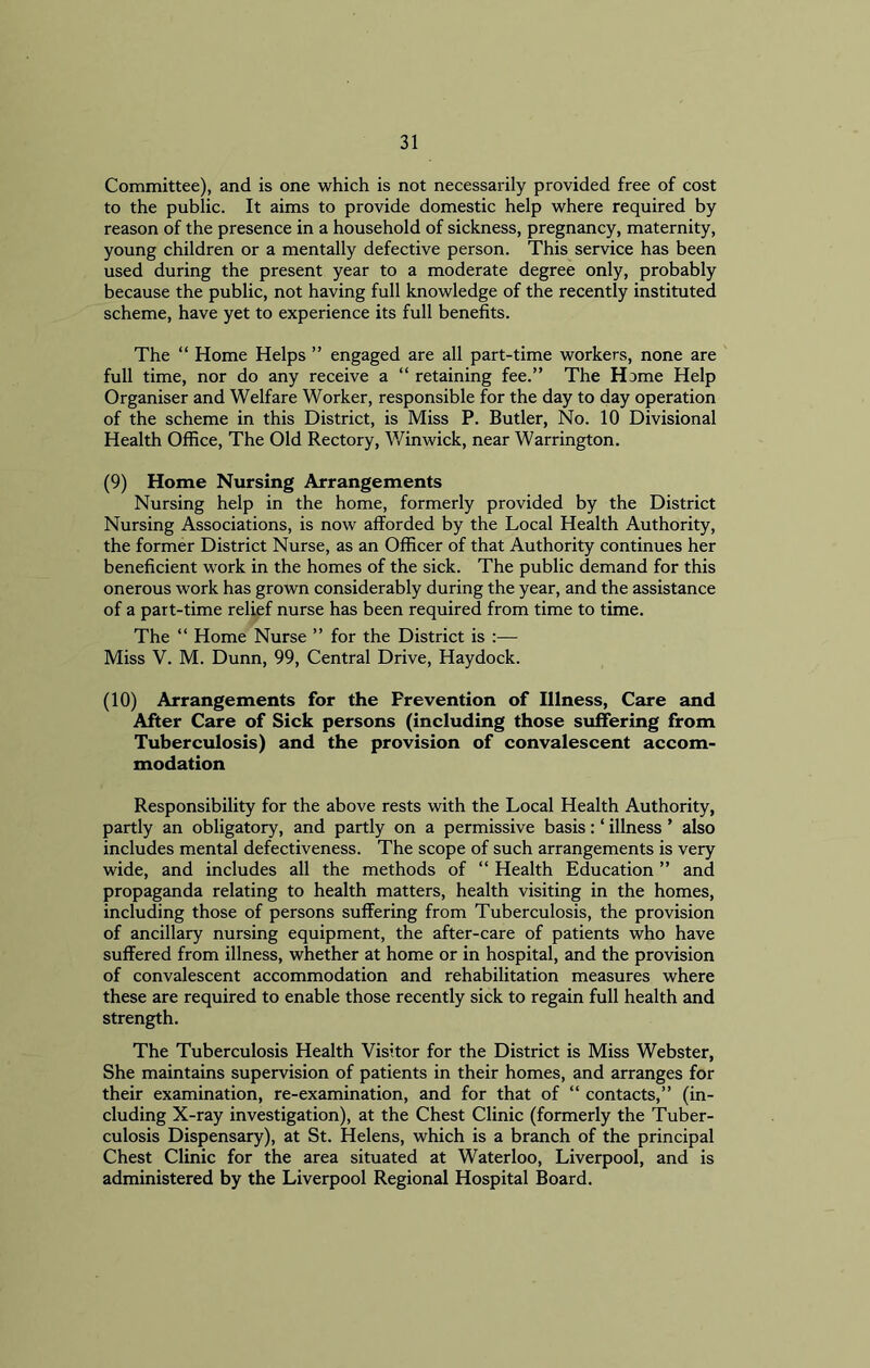 Committee), and is one which is not necessarily provided free of cost to the public. It aims to provide domestic help where required by reason of the presence in a household of sickness, pregnancy, maternity, young children or a mentally defective person. This service has been used during the present year to a moderate degree only, probably because the public, not having full knowledge of the recently instituted scheme, have yet to experience its full benefits. The “ Home Helps ” engaged are all part-time workers, none are full time, nor do any receive a “ retaining fee.” The Home Help Organiser and Welfare Worker, responsible for the day to day operation of the scheme in this District, is Miss P. Butler, No. 10 Divisional Health Office, The Old Rectory, Win wick, near Warrington. (9) Home Nursing Arrangements Nursing help in the home, formerly provided by the District Nursing Associations, is now afforded by the Local Health Authority, the former District Nurse, as an Officer of that Authority continues her beneficient work in the homes of the sick. The public demand for this onerous work has grown considerably during the year, and the assistance of a part-time relief nurse has been required from time to time. The “ Home Nurse ” for the District is :— Miss V. M. Dunn, 99, Central Drive, Haydock. (10) Arrangements for the Prevention of Illness, Care and After Care of Sick persons (including those suffering from Tuberculosis) and the provision of convalescent accom- modation Responsibility for the above rests with the Local Health Authority, partly an obligatory, and partly on a permissive basis: ‘ illness ’ also includes mental defectiveness. The scope of such arrangements is very wide, and includes all the methods of “ Health Education ” and propaganda relating to health matters, health visiting in the homes, including those of persons suffering from Tuberculosis, the provision of ancillary nursing equipment, the after-care of patients who have suffered from illness, whether at home or in hospital, and the provision of convalescent accommodation and rehabilitation measures where these are required to enable those recently sick to regain full health and strength. The Tuberculosis Health Visitor for the District is Miss Webster, She maintains supervision of patients in their homes, and arranges for their examination, re-examination, and for that of “ contacts,” (in- cluding X-ray investigation), at the Chest Clinic (formerly the Tuber- culosis Dispensary), at St. Helens, which is a branch of the principal Chest Clinic for the area situated at Waterloo, Liverpool, and is administered by the Liverpool Regional Hospital Board.