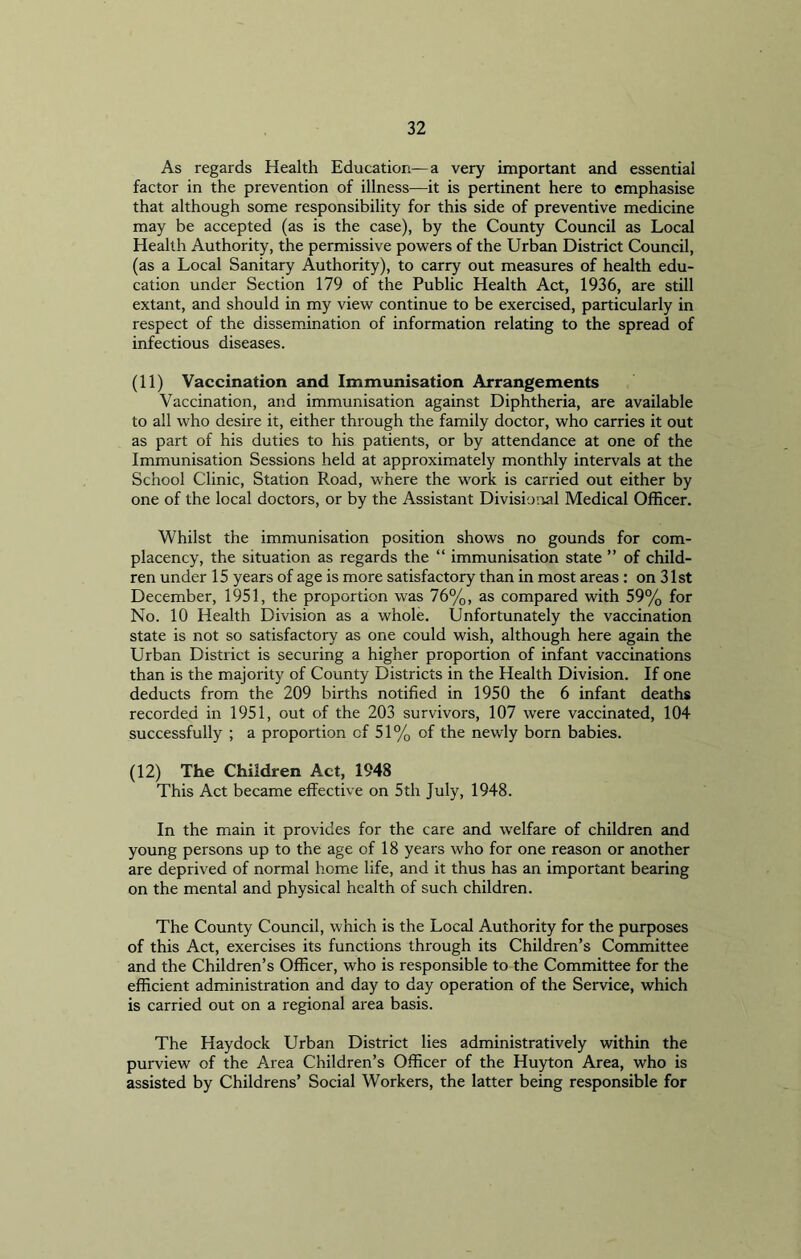 As regards Health Education—a very important and essential factor in the prevention of illness—it is pertinent here to emphasise that although some responsibility for this side of preventive medicine may be accepted (as is the case), by the County Council as Local Health Authority, the permissive powers of the Urban District Council, (as a Local Sanitary Authority), to carry out measures of health edu- cation under Section 179 of the Public Health Act, 1936, are still extant, and should in my view continue to be exercised, particularly in respect of the dissemination of information relating to the spread of infectious diseases. (11) Vaccination and Immunisation Arrangements Vaccination, and immunisation against Diphtheria, are available to all who desire it, either through the family doctor, who carries it out as part of his duties to his patients, or by attendance at one of the Immunisation Sessions held at approximately monthly intervals at the School Clinic, Station Road, where the work is carried out either by one of the local doctors, or by the Assistant Divisional Medical Officer. Whilst the immunisation position shows no gounds for com- placency, the situation as regards the “ immunisation state ” of child- ren under 15 years of age is more satisfactory than in most areas : on 31st December, 1951, the proportion was 76%, as compared with 59% for No. 10 Health Division as a whole. Unfortunately the vaccination state is not so satisfactory as one could wish, although here again the Urban District is securing a higher proportion of infant vaccinations than is the majority of County Districts in the Health Division. If one deducts from the 209 births notified in 1950 the 6 infant deaths recorded in 1951, out of the 203 survivors, 107 were vaccinated, 104 successfully ; a proportion cf 51% of the newly born babies. (12) The Children Act, 1948 This Act became effective on 5th July, 1948. In the main it provides for the care and welfare of children and young persons up to the age of 18 years who for one reason or another are deprived of normal home life, and it thus has an important bearing on the mental and physical health of such children. The County Council, which is the Local Authority for the purposes of this Act, exercises its functions through its Children’s Committee and the Children’s Officer, who is responsible to the Committee for the efficient administration and day to day operation of the Service, which is carried out on a regional area basis. The Haydock Urban District lies administratively within the purview of the Area Children’s Officer of the Huyton Area, who is assisted by Childrens’ Social Workers, the latter being responsible for
