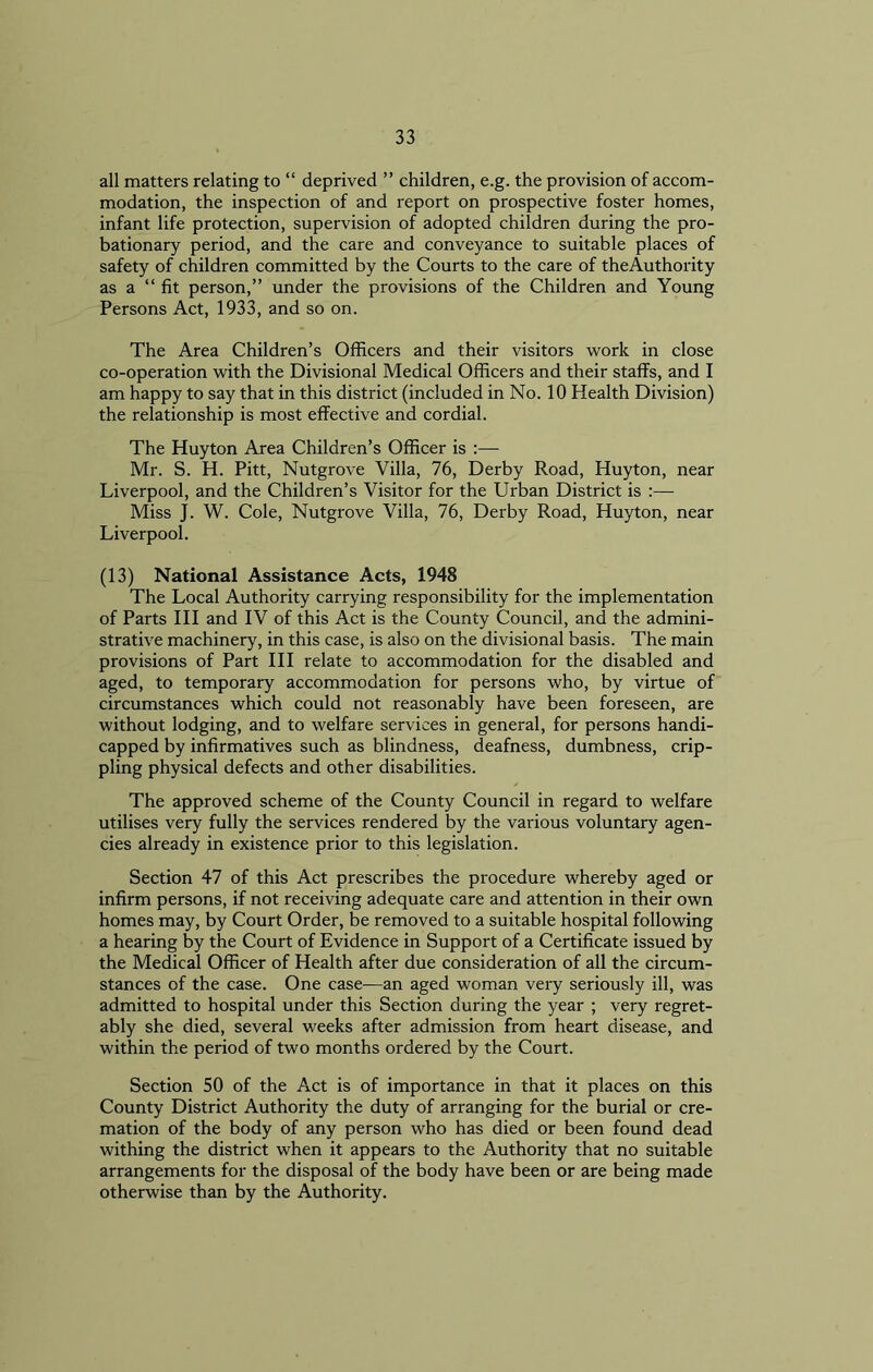 all matters relating to “ deprived ” children, e.g. the provision of accom- modation, the inspection of and report on prospective foster homes, infant life protection, supervision of adopted children during the pro- bationary period, and the care and conveyance to suitable places of safety of children committed by the Courts to the care of theAuthority as a “ fit person,” under the provisions of the Children and Young Persons Act, 1933, and so on. The Area Children’s Officers and their visitors work in close co-operation with the Divisional Medical Officers and their staffs, and I am happy to say that in this district (included in No. 10 Health Division) the relationship is most effective and cordial. The Huyton Area Children’s Officer is :— Mr. S. H. Pitt, Nutgrove Villa, 76, Derby Road, Huyton, near Liverpool, and the Children’s Visitor for the Urban District is :— Miss J. W. Cole, Nutgrove Villa, 76, Derby Road, Huyton, near Liverpool. (13) National Assistance Acts, 1948 The Local Authority carrying responsibility for the implementation of Parts III and IV of this Act is the County Council, and the admini- strative machinery, in this case, is also on the divisional basis. The main provisions of Part III relate to accommodation for the disabled and aged, to temporary accommodation for persons who, by virtue of circumstances which could not reasonably have been foreseen, are without lodging, and to welfare services in general, for persons handi- capped by infirmatives such as blindness, deafness, dumbness, crip- pling physical defects and other disabilities. The approved scheme of the County Council in regard to welfare utilises very fully the services rendered by the various voluntary agen- cies already in existence prior to this legislation. Section 47 of this Act prescribes the procedure whereby aged or infirm persons, if not receiving adequate care and attention in their own homes may, by Court Order, be removed to a suitable hospital following a hearing by the Court of Evidence in Support of a Certificate issued by the Medical Officer of Health after due consideration of all the circum- stances of the case. One case—an aged woman very seriously ill, was admitted to hospital under this Section during the year ; very regret- ably she died, several weeks after admission from heart disease, and within the period of two months ordered by the Court. Section 50 of the Act is of importance in that it places on this County District Authority the duty of arranging for the burial or cre- mation of the body of any person who has died or been found dead withing the district when it appears to the Authority that no suitable arrangements for the disposal of the body have been or are being made otherwise than by the Authority.
