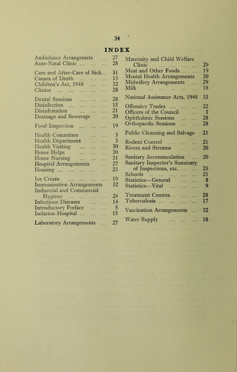 INDEX Ambulance Arrangemets .... 27 Ante-Natal Clinic 28 Care and After-Care of Sick.... 31 Causes of Death 13 Children’s Act, 1948 32 Clinics 28 Dental Sessions 28 Disinfection 15 Disinfestation 21 Drainage and Sewerage .... 20 Food Inspection 19 Health Committee 3 Health Department 3 Health Visiting 30 Home Helps 30 Home Nursing 31 Hospital Arrangements .... 27 Housing 23 Ice Cream 19 Immunisation Arrangements 32 Industrial and Commercial Hygiene 24 Infectious Diseases 14 Introductory Preface 5 Isolation Hospital 15 Laboratory Arrangements .... 27 Maternity and Child Welfare Clinic 29 Meat and Other Foods 19 Mental Health Arrangements 30 Midwifery Arrangements .... 29 Milk 18 National Assistance Acts, 1948 33 Offensive Trades 22 Officers of the Council .... 3 Ophthalmic Sessions 28 Orthopaedic Sessions 28 Public Cleansing and Salvage 21 Rodent Control 21 Rivers and Streams 20 Sanitary Accommodation .... 20 Sanitary Inspector’s Summary of Inspections, etc 25 Schools 21 Statistics—General 8 Statistics—Vital 9 Treatment Centres 28 Tuberculosis 17 Vaccination Arrangements .... 32 Water Supply 18