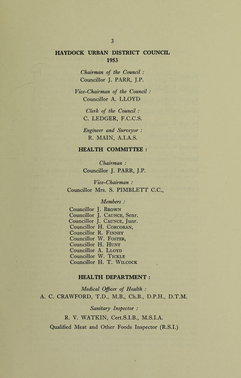 HAYDOCK URBAN DISTRICT COUNCIL 1953 Chairman of the Council : Councillor J. PARR, J.P. Vice-Chairman of the Council : Councillor A. LLOYD Clerk of the Council : C. LEDGER, F.C.C.S. Engineer and Surveyor : R. MAIN, A.I.A.S. HEALTH COMMITTEE : Chairman : Councillor J. PARR, J.P. Vice-Chairman : Councillor Mrs. S. PIMBLETT C.C., Members : Councillor J. Brown Councillor J. Caunce, Senr. Councillor J. Caunce, Junr. Councillor H. Corcoran, Councillor R. Finney Councillor W. Foster, Councillor H. Hunt Councillor A. Lloyd Councillor W. Tickle Councillor H. T. Wilcock HEALTH DEPARTMENT : Medical Officer of Health : A. C. CRAWFORD, T.D., M.B., Ch.B., D.P.H., D.T.M. Sanitary Inspector : R. V. WATKIN, Cert.S.I.B., M.S.I.A. Qualified Meat and Other Foods Inspector (R.S.I.)
