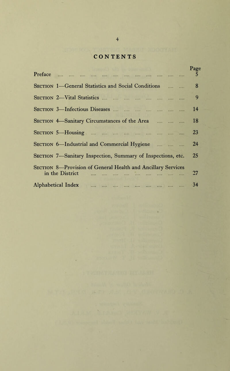 + CONTENTS Page Preface 5 Section 1—General Statistics and Social Conditions 8 Section 2—Vital Statistics 9 Section 3—Infectious Diseases 14 Section 4—Sanitary Circumstances of the Area 18 Section 5—Housing 23 Section 6—Industrial and Commercial Hygiene 24 Section 7—Sanitary Inspection, Summary of Inspections, etc. 25 Section 8—Provision of General Health and Ancillary Services in the District 27 Alphabetical Index 34