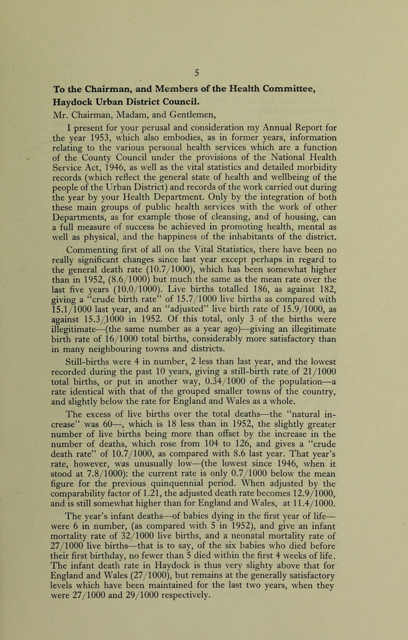 To the Chairman, and Members of the Health Committee, Haydock Urban District Council. Mr. Chairman, Madam, and Gentlemen, I present for your perusal and consideration my Annual Report for the year 1953, which also embodies, as in former years, information relating to the various personal health services which are a function of the County Council under the provisions of the National Health Service Act, 1946, as well as the vital statistics and detailed morbidity records (which reflect the general state of health and wellbeing of the people of the Urban District) and records of the work carried out during the year by your Health Department. Only by the integration of both these main groups of public health services with the work of other Departments, as for example those of cleansing, and of housing, can a full measure of success be achieved in promoting health, mental as well as physical, and the happiness of the inhabitants of the district. Commenting first of all on the Vital Statistics, there have been no really significant changes since last year except perhaps in regard to the general death rate (10.7/1000), which has been somewhat higher than in 1952, (8.6/1000) but much the same as the mean rate over the last five years (10.0/1000). Live births totalled 186, as against 182, giving a “crude birth rate” of 15.7/1000 live births as compared with 15.1/1000 last year, and an “adjusted” live birth rate of 15.9/1000, as against 15.3/1000 in 1952. Of this total, only 3 of the births were illegitimate—(the same number as a year ago)—giving an illegitimate birth rate of 16/1000 total births, considerably more satisfactory than in many neighbouring towns and districts. Still-births were 4 in number, 2 less than last year, and the lowest recorded during the past 10 years, giving a still-birth rate of 21/1000 total births, or put in another way, 0.34/1000 of the population—a rate identical with that of the grouped smaller towns of the country, and slightly below the rate for England and Wales as a whole. The excess of live births over the total deaths—the “natural in- crease” was 60—, which is 18 less than in 1952, the slightly greater number of live births being more than offset by the increase in the number of deaths, which rose from 104 to 126, and gives a “crude death rate” of 10.7/1000, as compared with 8.6 last year. That year’s rate, however, was unusually low—(the lowest since 1946, when it stood at 7.8/1000): the current rate is only 0.7/1000 below the mean figure for the previous quinquennial period. When adjusted by the comparability factor of 1.21, the adjusted death rate becomes 12.9/1000, and is still somewhat higher than for England and Wales, at 11.4/1000. The year’s infant deaths—of babies dying in the first year of life— were 6 in number, (as compared with 5 in 1952), and give an infant mortality rate of 32/1000 live births, and a neonatal mortality rate of 27/1000 live births—that is to say, of the six babies who died before their first birthday, no fewer than 5 died within the first 4 weeks of life. The infant death rate in Haydock is thus very slighty above that for England and Wales (27/1000), but remains at the generally satisfactory levels which have been maintained for the last two years, when they were 27/1000 and 29/1000 respectively.