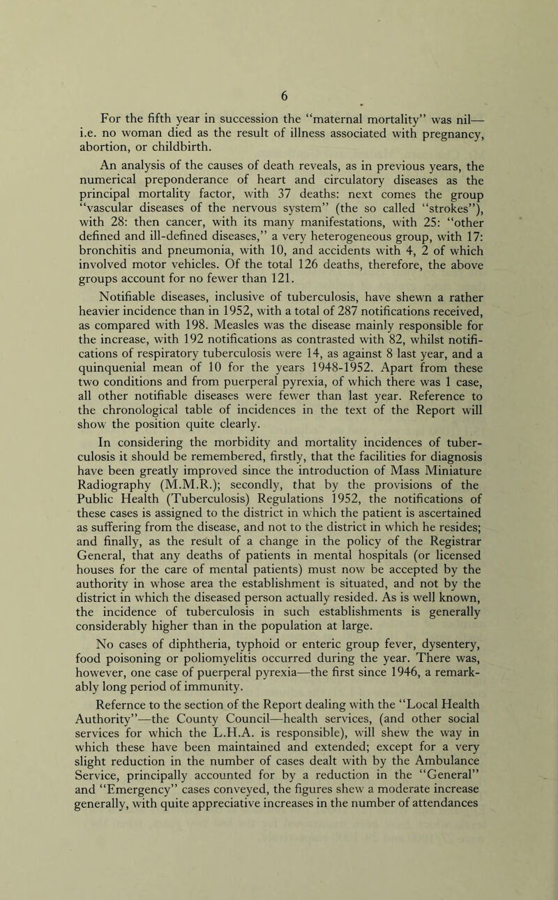 For the fifth year in succession the “maternal mortality” was nil— i.e. no woman died as the result of illness associated with pregnancy, abortion, or childbirth. An analysis of the causes of death reveals, as in previous years, the numerical preponderance of heart and circulatory diseases as the principal mortality factor, with 37 deaths: next comes the group “vascular diseases of the nervous system” (the so called “strokes”), with 28: then cancer, with its many manifestations, with 25: “other defined and ill-defined diseases,” a very heterogeneous group, with 17: bronchitis and pneumonia, with 10, and accidents with 4, 2 of which involved motor vehicles. Of the total 126 deaths, therefore, the above groups account for no fewer than 121. Notifiable diseases, inclusive of tuberculosis, have shewn a rather heavier incidence than in 1952, with a total of 287 notifications received, as compared with 198. Measles was the disease mainly responsible for the increase, with 192 notifications as contrasted with 82, whilst notifi- cations of respiratory tuberculosis were 14, as against 8 last year, and a quinquenial mean of 10 for the years 1948-1952. Apart from these two conditions and from puerperal pyrexia, of which there was 1 case, all other notifiable diseases were fewer than last year. Reference to the chronological table of incidences in the text of the Report will show the position quite clearly. In considering the morbidity and mortality incidences of tuber- culosis it should be remembered, firstly, that the facilities for diagnosis have been greatly improved since the introduction of Mass Miniature Radiography (M.M.R.); secondly, that by the provisions of the Public Health (Tuberculosis) Regulations 1952, the notifications of these cases is assigned to the district in which the patient is ascertained as suffering from the disease, and not to the district in which he resides; and finally, as the result of a change in the policy of the Registrar General, that any deaths of patients in mental hospitals (or licensed houses for the care of mental patients) must now be accepted by the authority in whose area the establishment is situated, and not by the district in which the diseased person actually resided. As is well known, the incidence of tuberculosis in such establishments is generally considerably higher than in the population at large. No cases of diphtheria, typhoid or enteric group fever, dysentery, food poisoning or poliomyelitis occurred during the year. There was, however, one case of puerperal pyrexia—the first since 1946, a remark- ably long period of immunity. Refernce to the section of the Report dealing with the “Local Health Authority”—the County Council—health services, (and other social services for which the L.H.A. is responsible), will shew the way in which these have been maintained and extended; except for a very slight reduction in the number of cases dealt with by the Ambulance Service, principally accounted for by a reduction in the “General” and “Emergency” cases conveyed, the figures shew a moderate increase generally, with quite appreciative increases in the number of attendances