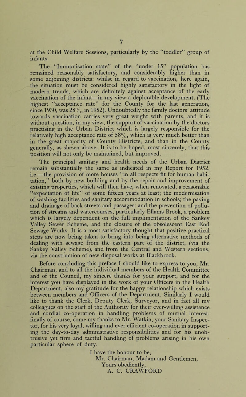 at the Child Welfare Sessions, particularly by the “toddler” group of infants. The “Immunisation state” of the “under 15” population has remained reasonably satisfactory, and considerably higher than in some adjoining districts: whilst in regard to vaccination, here again, the situation must be considered highly satisfactory in the light of modern trends, which are definitely against acceptance of the early vaccination of the infant—in my view a deplorable development. (The highest “acceptance rate” for the County for the last generation, since 1930, was 28%, in 1952). Undoubtedly the family doctors’ attitude towards vaccination carries very great weight with parents, and it is without question, in my view, the support of vaccination by the doctors practising in the Urban District which is largely responsible for the relatively high acceptance rate of 58%, which is very much better than in the great majority of County Districts, and than in the County generally, as shewn above. It is to be hoped, most sincerely, that this position will not only be maintained, but improved. The principal sanitary and health needs of the Urban District remain substantially the same as indicated in my Report for 1952, i.e.—the provision of more houses “in all respects fit for human habi- tation,” both by new building and by the repair and improvement of existing properties, which will then have, when renovated, a reasonable “expectation of life” of some fifteen years at least; the modernisation of washing facilities and sanitary accommodation in schools; the paving and drainage of back streets and passages: and the prevention of pollu- tion of streams and watercourses, particularly Ellams Brook, a problem which is largely dependent on the full implimentation of the Sankey Valley Sewer Scheme, and the closure of the obsolescent East End Sewage Works. It is a most satisfactory thought that positive practical steps are now being taken to bring into being alternative methods of dealing with sewage from the eastern part of the district, (via the Sankey Valley Scheme), and from the Central and Western sections, via the construction of new disposal works at Blackbrook. Before concluding this preface I should like to express to you, Mr. Chairman, and to all the individual members of the Health Committee and of the Council, my sincere thanks for your support, and for the interest you have displayed in the work of your Officers in the Health Department, also my gratitude for the happy relationship which exists between members and Officers of the Department. Similarly I would like to thank the Clerk, Deputy Clerk, Surveyor, and in fact all my colleagues on the staff of the Authority for their ever-willing assistance and cordial co-operation in handling problems of mutual interest: finally of course, come my thanks to Mr. Watkin, your Sanitary Inspec- tor, for his very loyal, willing and ever efficient co-operation in support- ing the day-to-day administrative responsibilities and for his unob- trusive yet firm and tactful handling of problems arising in his own particular sphere of duty. I have the honour to be, Mr. Chairman, Madam and Gentlemen, Yours obediently, A. C. CRAWFORD