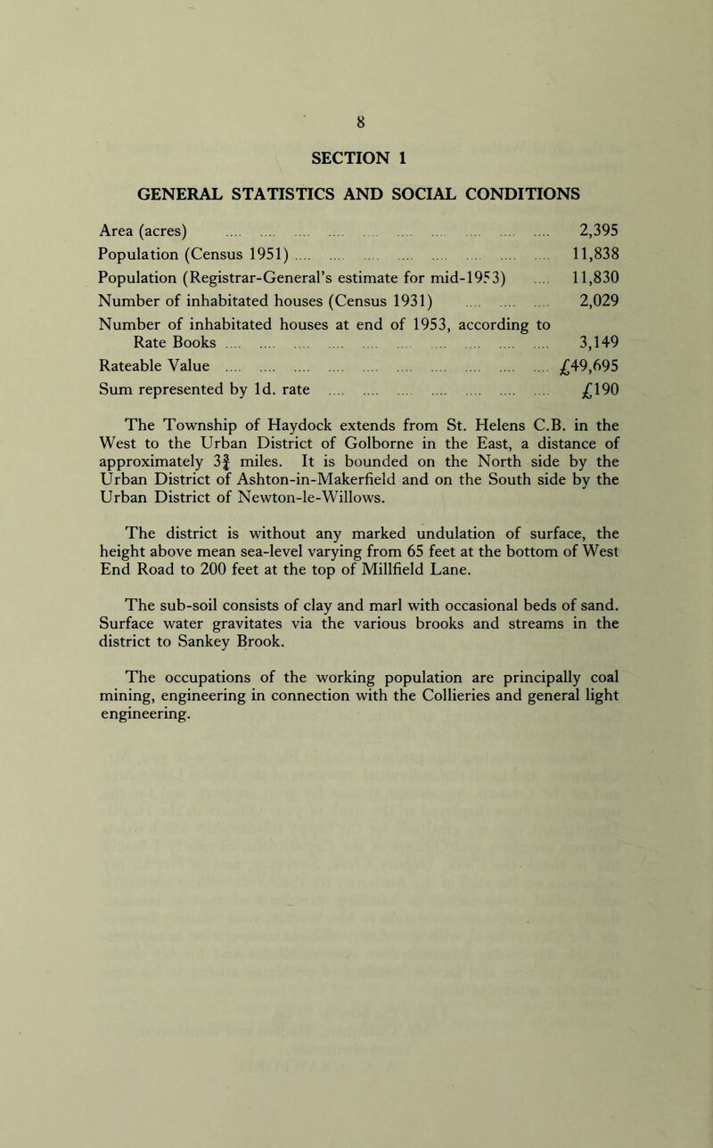 SECTION 1 GENERAL STATISTICS AND SOCIAL CONDITIONS Area (acres) 2,395 Population (Census 1951) 11,838 Population (Registrar-General’s estimate for mid-1953) ... 11,830 Number of inhabitated houses (Census 1931) 2,029 Number of inhabitated houses at end of 1953, according to Rate Books 3,149 Rateable Value £49,695 Sum represented by Id. rate £190 The Township of Haydock extends from St. Helens C.B. in the West to the Urban District of Golborne in the East, a distance of approximately 3f miles. It is bounded on the North side by the Urban District of Ashton-in-Makerfield and on the South side by the Urban District of Newton-le-Willows. The district is without any marked undulation of surface, the height above mean sea-level varying from 65 feet at the bottom of West End Road to 200 feet at the top of Millfield Lane. The sub-soil consists of clay and marl with occasional beds of sand. Surface water gravitates via the various brooks and streams in the district to Sankey Brook. The occupations of the working population are principally coal mining, engineering in connection with the Collieries and general light engineering.