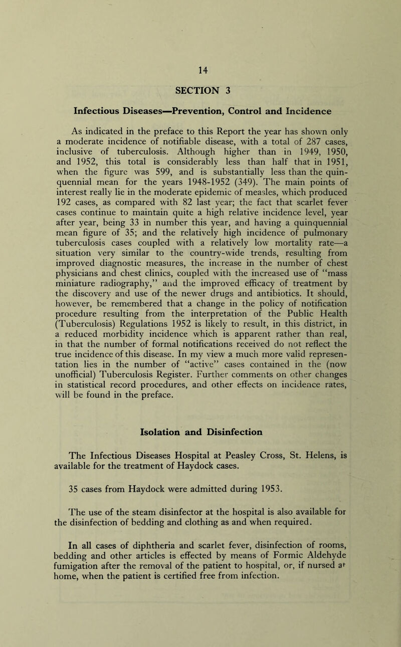 SECTION 3 Infectious Diseases—Prevention, Control and Incidence As indicated in the preface to this Report the year has shown only a moderate incidence of notifiable disease, with a total of 287 cases, inclusive of tuberculosis. Although higher than in 1949, 1950, and 1952, this total is considerably less than half that in 1951, when the figure was 599, and is substantially less than the quin- quennial mean for the years 1948-1952 (349). The main points of interest really lie in the moderate epidemic of measles, which produced 192 cases, as compared with 82 last year; the fact that scarlet fever cases continue to maintain quite a high relative incidence level, year after year, being 33 in number this year, and having a quinquennial mean figure of 35; and the relatively high incidence of pulmonary tuberculosis cases coupled with a relatively low mortality rate—a situation very similar to the country-wide trends, resulting from improved diagnostic measures, the increase in the number of chest physicians and chest clinics, coupled with the increased use of “mass miniature radiography,” and the improved efficacy of treatment by the discovery and use of the newer drugs and antibiotics. It should, however, be remembered that a change in the policy of notification procedure resulting from the interpretation of the Public Health (Tuberculosis) Regulations 1952 is likely to result, in this district, in a reduced morbidity incidence which is apparent rather than real, in that the number of formal notifications received do not reflect the true incidence of this disease. In my view a much more valid represen- tation lies in the number of “active” cases contained in the (now unofficial) Tuberculosis Register. Further comments on other changes in statistical record procedures, and other effects on incidence rates, will be found in the preface. Isolation and Disinfection The Infectious Diseases Hospital at Peasley Cross, St. Helens, is available for the treatment of Haydock cases. 35 cases from Haydock were admitted during 1953. The use of the steam disinfector at the hospital is also available for the disinfection of bedding and clothing as and when required. In all cases of diphtheria and scarlet fever, disinfection of rooms, bedding and other articles is effected by means of Formic Aldehyde fumigation after the removal of the patient to hospital, or, if nursed ar home, when the patient is certified free from infection.