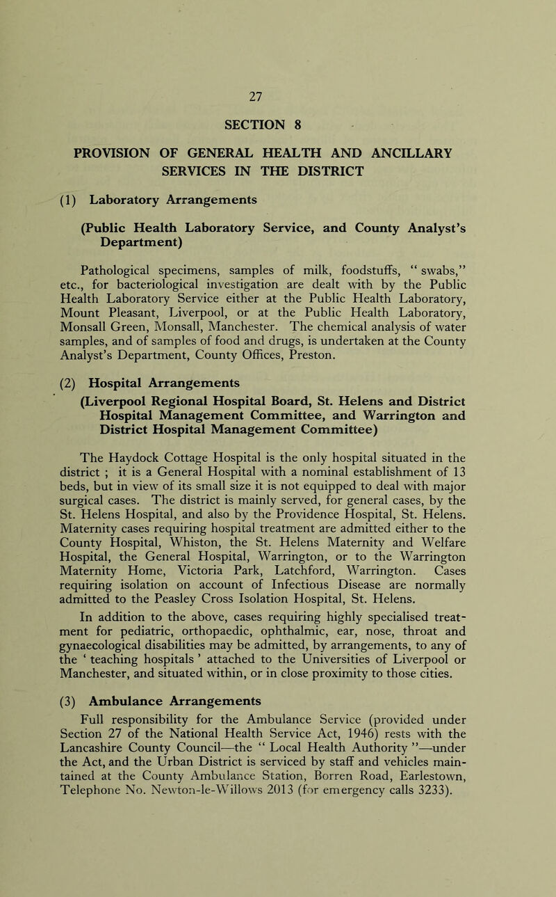 SECTION 8 PROVISION OF GENERAL HEALTH AND ANCILLARY SERVICES IN THE DISTRICT (1) Laboratory Arrangements (Public Health Laboratory Service, and County Analyst’s Department) Pathological specimens, samples of milk, foodstuffs, “ swabs,” etc., for bacteriological investigation are dealt with by the Public Health Laboratory Service either at the Public Health Laboratory, Mount Pleasant, Liverpool, or at the Public Health Laboratory, Monsall Green, Monsall, Manchester. The chemical analysis of water samples, and of samples of food and drugs, is undertaken at the County Analyst’s Department, County Offices, Preston. (2) Hospital Arrangements (Liverpool Regional Hospital Board, St. Helens and District Hospital Management Committee, and Warrington and District Hospital Management Committee) The Haydock Cottage Hospital is the only hospital situated in the district ; it is a General Hospital with a nominal establishment of 13 beds, but in view of its small size it is not equipped to deal with major surgical cases. The district is mainly served, for general cases, by the St. Helens Hospital, and also by the Providence Hospital, St. Helens. Maternity cases requiring hospital treatment are admitted either to the County Hospital, Whiston, the St. Helens Maternity and Welfare Hospital, the General Hospital, Warrington, or to the Warrington Maternity Home, Victoria Park, Latchford, Warrington. Cases requiring isolation on account of Infectious Disease are normally admitted to the Peasley Cross Isolation Hospital, St. Helens. In addition to the above, cases requiring highly specialised treat- ment for pediatric, orthopaedic, ophthalmic, ear, nose, throat and gynaecological disabilities may be admitted, by arrangements, to any of the ‘ teaching hospitals ’ attached to the Universities of Liverpool or Manchester, and situated within, or in close proximity to those cities. (3) Ambulance Arrangements Full responsibility for the Ambulance Service (provided under Section 27 of the National Health Service Act, 1946) rests with the Lancashire County Council—the “ Local Health Authority ”—under the Act, and the Urban District is serviced by staff and vehicles main- tained at the County Ambulance Station, Borren Road, Earlestown, Telephone No. Newton-le-Willows 2013 (for emergency calls 3233).